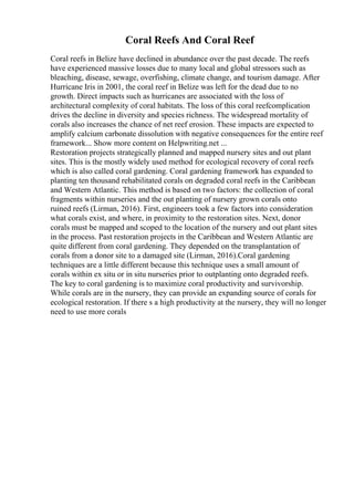 Coral Reefs And Coral Reef
Coral reefs in Belize have declined in abundance over the past decade. The reefs
have experienced massive losses due to many local and global stressors such as
bleaching, disease, sewage, overfishing, climate change, and tourism damage. After
Hurricane Iris in 2001, the coral reef in Belize was left for the dead due to no
growth. Direct impacts such as hurricanes are associated with the loss of
architectural complexity of coral habitats. The loss of this coral reefcomplication
drives the decline in diversity and species richness. The widespread mortality of
corals also increases the chance of net reef erosion. These impacts are expected to
amplify calcium carbonate dissolution with negative consequences for the entire reef
framework... Show more content on Helpwriting.net ...
Restoration projects strategically planned and mapped nursery sites and out plant
sites. This is the mostly widely used method for ecological recovery of coral reefs
which is also called coral gardening. Coral gardening framework has expanded to
planting ten thousand rehabilitated corals on degraded coral reefs in the Caribbean
and Western Atlantic. This method is based on two factors: the collection of coral
fragments within nurseries and the out planting of nursery grown corals onto
ruined reefs (Lirman, 2016). First, engineers took a few factors into consideration
what corals exist, and where, in proximity to the restoration sites. Next, donor
corals must be mapped and scoped to the location of the nursery and out plant sites
in the process. Past restoration projects in the Caribbean and Western Atlantic are
quite different from coral gardening. They depended on the transplantation of
corals from a donor site to a damaged site (Lirman, 2016).Coral gardening
techniques are a little different because this technique uses a small amount of
corals within ex situ or in situ nurseries prior to outplanting onto degraded reefs.
The key to coral gardening is to maximize coral productivity and survivorship.
While corals are in the nursery, they can provide an expanding source of corals for
ecological restoration. If there s a high productivity at the nursery, they will no longer
need to use more corals
 