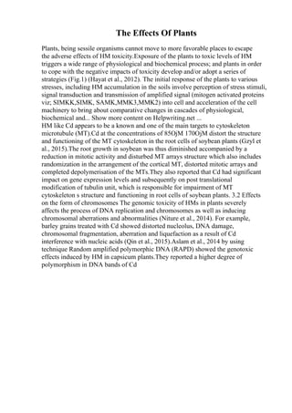 The Effects Of Plants
Plants, being sessile organisms cannot move to more favorable places to escape
the adverse effects of HM toxicity.Exposure of the plants to toxic levels of HM
triggers a wide range of physiological and biochemical process; and plants in order
to cope with the negative impacts of toxicity develop and/or adopt a series of
strategies (Fig.1) (Hayat et al., 2012). The initial response of the plants to various
stresses, including HM accumulation in the soils involve perception of stress stimuli,
signal transduction and transmission of amplified signal (mitogen activated proteins
viz; SIMKK,SIMK, SAMK,MMK3,MMK2) into cell and acceleration of the cell
machinery to bring about comparative changes in cascades of physiological,
biochemical and... Show more content on Helpwriting.net ...
HM like Cd appears to be a known and one of the main targets to cytoskeleton
microtubule (MT).Cd at the concentrations of 85ОјM 170ОјM distort the structure
and functioning of the MT cytoskeleton in the root cells of soybean plants (Gzyl et
al., 2015).The root growth in soybean was thus diminished accompanied by a
reduction in mitotic activity and disturbed MT arrays structure which also includes
randomization in the arrangement of the cortical MT, distorted mitotic arrays and
completed depolymerisation of the MTs.They also reported that Cd had significant
impact on gene expression levels and subsequently on post translational
modification of tubulin unit, which is responsible for impairment of MT
cytoskeleton s structure and functioning in root cells of soybean plants. 3.2 Effects
on the form of chromosomes The genomic toxicity of HMs in plants severely
affects the process of DNA replication and chromosomes as well as inducing
chromosomal aberrations and abnormalities (Niture et al., 2014). For example,
barley grains treated with Cd showed distorted nucleolus, DNA damage,
chromosomal fragmentation, aberration and liquefaction as a result of Cd
interference with nucleic acids (Qin et al., 2015).Aslam et al., 2014 by using
technique Random amplified polymorphic DNA (RAPD) showed the genotoxic
effects induced by HM in capsicum plants.They reported a higher degree of
polymorphism in DNA bands of Cd
 