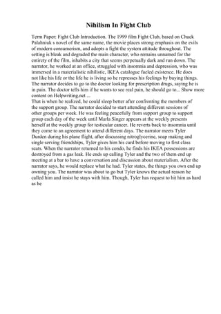 Nihilism In Fight Club
Term Paper: Fight Club Introduction. The 1999 film Fight Club, based on Chuck
Palahniuk s novel of the same name, the movie places strong emphasis on the evils
of modern consumerism, and adopts a fight the system attitude throughout. The
setting is bleak and degraded the main character, who remains unnamed for the
entirety of the film, inhabits a city that seems perpetually dark and run down. The
narrator, he worked at an office, struggled with insomnia and depression, who was
immersed in a materialistic nihilistic, IKEA catalogue fueled existence. He does
not like his life or the life he is living so he represses his feelings by buying things.
The narrator decides to go to the doctor looking for prescription drugs, saying he is
in pain. The doctor tells him if he wants to see real pain, he should go to... Show more
content on Helpwriting.net ...
That is when he realized, he could sleep better after confronting the members of
the support group. The narrator decided to start attending different sessions of
other groups per week. He was feeling peacefully from support group to support
group each day of the week until Marla Singer appears at the weekly presents
herself at the weekly group for testicular cancer. He reverts back to insomnia until
they come to an agreement to attend different days. The narrator meets Tyler
Durden during his plane flight, after discussing nitroglycerine, soap making and
single serving friendships, Tyler gives him his card before moving to first class
seats. When the narrator returned to his condo, he finds his IKEA possessions are
destroyed from a gas leak. He ends up calling Tyler and the two of them end up
meeting at a bar to have a conversation and discussion about materialism. After the
narrator says, he would replace what he had. Tyler states, the things you own end up
owning you. The narrator was about to go but Tyler knows the actual reason he
called him and insist he stays with him. Though, Tyler has request to hit him as hard
as he
 