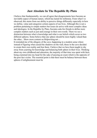 Just Absolute In The Republic By Plato
I believe that fundamentally, we can all agree that disagreements have become an
inevitable aspect of human nature, which has lasted for millennia. From what I ve
observed, this stems from our ability to perceive things differently especially in how
we define, value and categorize certain aspects of our lives. Although this is not a
problem pertaining to simple matters but issues do arrive with more complex ideas
and ideologies. In the Republic by Plato, Socrates asks his friends to define more
complex matters such as just and courage in their own words. There we see a
distinction between what is knowledge and what is our beliefs which occur as two
different spheres. Some believe that one sphere should be more highly valued than
the other... Show more content on Helpwriting.net ...
It reminded me of the allegory of the cave, happening in a modern sense where
instead of figuring what caused the shadows on the wall, those in the cave decided
to create their own reality and fear them. I believe that we have been taught to shy
away from yearning for knowledge and balancing both sphere in their lives. Thinking
about my own childhood and education, the majority of that time was spent with facts
being crammed into my head for the sake of passing an exam which is the opposite of
the post fact victim. The essential point is that there must be balance between these
spheres if enlightenment must be
 