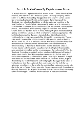 Deceit In Benito Cereno By Captain Amasa Delano
In Herman Melville s mysterious novella, Benito Cereno , Captain Amasa Delano
observes, what appears to be, a distressed Spanish slave ship navigating into the
harbor of St. Maria. Disregarding the opposition from his crew, Captain Delano
leaves his ship, Bachelor s Delight, and approaches the foreign vessel, San
Dominick, via a whaleboat. In addition to offering water and provisions to the
vessel in distress, Captain Delano encounters who appears to be in command of
the vessel Don Benito Cereno, and his faithful negro servant Babo. Throughout the
novella, Captain Delano witnesses many suspicious behaviors from Benito
Cereno, Babo, and the other slaves on board. Although Captain Delano has mixed
feelings about Benito Cereno, in which he often views him as a paper captain who
has little of command but the name , Captain Delano fails to latch onto his
intuition of who is truly in command of the ship until it s almost too late. There are
many subtle clues that hint at the notion of Melville spinning a web of deceit in
Benito Cereno, but the most revealing clue that best exemplifies this is when Babo
attempts to stab his beloved master Benito Cereno. In what seems to be an
emotional ending to the novella, Benito Cereno bids his emotional adieus to
Captain Delano while holding his hand; however, after Captain Delano and his
crew are settled in their boat and the bowsman pushes the whaleboat off of the San
Dominick, Benito Cereno suddenly springs into Captain Delano s whaleboat and
is then swam after by three Spanish sailors who attempt to climb on board. Still
unsure on what to make of the situation, Captain Delano spots Babo with a dagger
in his hand, and believes that his intent is to stab him. With this in mind, Captain
Delano flings the boarded Spaniards aside and grapples the dagger that is aimed at
his heart away from Babo. Although there were many hints that Melville was
spinning a web of deceit in the novella, the quote that best captures the most crucial
clue in the text is Captain Delano witnessing Babo attempting to stab Benito Cereno:
Glancing down at his feet, Captain Delano saw the freed hand of the servant aiming
with a second dagger a small one, before concealed in his wool with this he
 