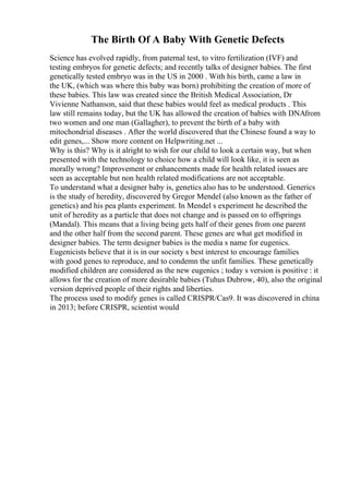 The Birth Of A Baby With Genetic Defects
Science has evolved rapidly, from paternal test, to vitro fertilization (IVF) and
testing embryos for genetic defects; and recently talks of designer babies. The first
genetically tested embryo was in the US in 2000 . With his birth, came a law in
the UK, (which was where this baby was born) prohibiting the creation of more of
these babies. This law was created since the British Medical Association, Dr
Vivienne Nathanson, said that these babies would feel as medical products . This
law still remains today, but the UK has allowed the creation of babies with DNAfrom
two women and one man (Gallagher), to prevent the birth of a baby with
mitochondrial diseases . After the world discovered that the Chinese found a way to
edit genes,... Show more content on Helpwriting.net ...
Why is this? Why is it alright to wish for our child to look a certain way, but when
presented with the technology to choice how a child will look like, it is seen as
morally wrong? Improvement or enhancements made for health related issues are
seen as acceptable but non health related modifications are not acceptable.
To understand what a designer baby is, genetics also has to be understood. Generics
is the study of heredity, discovered by Gregor Mendel (also known as the father of
genetics) and his pea plants experiment. In Mendel s experiment he described the
unit of heredity as a particle that does not change and is passed on to offsprings
(Mandal). This means that a living being gets half of their genes from one parent
and the other half from the second parent. These genes are what get modified in
designer babies. The term designer babies is the media s name for eugenics.
Eugenicists believe that it is in our society s best interest to encourage families
with good genes to reproduce, and to condemn the unfit families. These genetically
modified children are considered as the new eugenics ; today s version is positive : it
allows for the creation of more desirable babies (Tuhus Dubrow, 40), also the original
version deprived people of their rights and liberties.
The process used to modify genes is called CRISPR/Cas9. It was discovered in china
in 2013; before CRISPR, scientist would
 