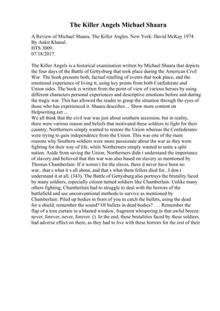 The Killer Angels Michael Shaara
A Review of Michael Shaara, The Killer Angles. New York: David McKay 1974.
By Ankit Khanal.
HTS 3009.
07/18/2017.
The Killer Angels is a historical examination written by Michael Shaara that depicts
the four days of the Battle of Gettysburg that took place during the American Civil
War. The book presents both, factual retelling of events that took place, and the
emotional experience of living it, using key points from both Confederate and
Union sides. The book is written from the point of view of various heroes by using
different characters personal experiences and descriptive emotions before and during
the tragic war. This has allowed the reader to grasp the situation through the eyes of
those who has experienced it. Shaara describes ... Show more content on
Helpwriting.net ...
We all think that the civil war was just about southern secession, but in reality,
there were various reason and beliefs that motivated these soldiers to fight for their
country. Northerners simply wanted to restore the Union whereas the Confederates
were trying to gain independence from the Union. This was one of the main
reasons why Southern soldiers were more passionate about the war as they were
fighting for their way of life, while Northerners simply wanted to unite a split
nation. Aside from saving the Union, Northerners didn t understand the importance
of slavery and believed that this war was also based on slavery as mentioned by
Thomas Chamberlain: If it weren t for the slaves, there d never have been no
war...that s what it s all about, and that s what them fellers died for...I don t
understand it at all. (343). The Battle of Gettysburg also portrays the brutality faced
by many soldiers, especially citizen turned soldiers like Chamberlain. Unlike many
others fighting, Chamberlain had to struggle to deal with the horrors of the
battlefield and use unconventional methods to survive as mentioned by
Chamberlain: Piled up bodies in front of you to catch the bullets, using the dead
for a shield; remember the sound? Of bullets in dead bodies? . . . Remember the
flap of a torn curtain in a blasted window, fragment whispering in that awful breeze:
never, forever, never, forever. (). In the end, these brutalities faced by these soldiers
had adverse effect on them, as they had to live with these horrors for the rest of their
 