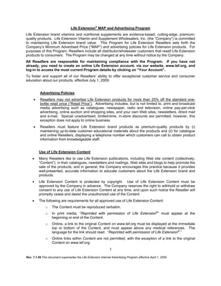 Rev. 7.1.09 This document supersedes the Life Extension Internet Advertising Program effective April 1, 2009.
1
Life Extension®
MAP and Advertising Program
Life Extension brand vitamins and nutritional supplements are evidence-based, cutting-edge, premium-
quality products. Life Extension Vitamin and Supplement Wholesalers, Inc. (the “Company”) is committed
to maintaining Life Extension brand value. This Program for Life Extension Resellers sets forth the
Company’s Minimum Advertised Price (“MAP”) and advertising policies for Life Extension products. For
purposes of this Program, Resellers include all distributor/wholesaler customers that resell Life Extension
products to consumers. The Program may be changed at any time without notice by the Company.
All Resellers are responsible for maintaining compliance with the Program. If you have not
already, you need to create an online Life Extension account, via our website, www.lef.org, and
log-in to access the most current Program details by clicking on “Your Account”.
To foster and support all of our Resellers’ ability to offer exceptional customer service and consumer
education about our products, effective July 1, 2009:
Advertising Policies
 Resellers may not advertise Life Extension products for more than 25% off the standard one-
bottle retail price (“Retail Price”). Advertising includes, but is not limited to, print and broadcast
media advertising such as catalogues, newspaper, radio and television, online pay-per-click
advertising, online auction and shopping sites, and your own Web sites, newsletters, direct mail
and e-mail. Special unadvertised, limited-time, in-store discounts are permitted; however, this
exception does not apply to online business.
 Resellers must feature Life Extension brand products as premium-quality products by (i)
maintaining up-to-date customer educational materials about the products and (ii) for catalogue
and online Resellers, displaying a telephone number which customers can call to obtain product
information from knowledgeable staff.
Use of Life Extension Content
 Many Resellers like to use Life Extension publications, including Web site content (collectively,
“Content”), in their catalogues, newsletters and mailings, Web sites and blogs to help promote the
sale of the products, and in general, the Company encourages this practice because it provides
well-presented, accurate information to educate customers about the Life Extension brand and
products.
 Life Extension Content is protected by copyright. Use of Life Extension Content must be
approved by the Company in advance. The Company reserves the right to withhold or withdraw
consent to any use of Life Extension Content at any time, and upon such notice the Reseller will
promptly cease and desist the unauthorized use of the Content.
 The following are requirements for all approved use of Life Extension Content:
o The Content must be reproduced verbatim.
o In print media, “Reprinted with permission of Life Extension®
” must appear at the
beginning or end of the Content.
o Online, a link to the original Content on www.lef.org must be displayed at the immediate
top or bottom of the Content, and must appear above any medical references. The
language for the link should read: “Reprinted with permission of Life Extension®
.”
o Online links within Content are not permitted, with the exception of a link to the original
Content on www.lef.org.
 