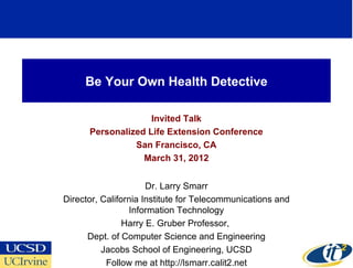 Be Your Own Health Detective

                    Invited Talk
      Personalized Life Extension Conference
                San Francisco, CA
                  March 31, 2012


                      Dr. Larry Smarr
Director, California Institute for Telecommunications and
                 Information Technology
                Harry E. Gruber Professor,
      Dept. of Computer Science and Engineering
          Jacobs School of Engineering, UCSD
           Follow me at http://lsmarr.calit2.net
 