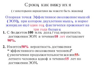 Сроки, как вижу их я ( с некоторыми вариантами вы можете быть знакомы ) Опорная точка :  Эффективное омоложение мышей (ЭОМ), при котором двухлетняя мышь, в норме живущая ещё  один год , фактически проживает на  три года  больше.   1. С бюджетом  100  млн. долл.  / год   вероятность достижения ЭОМ в течение  10 лет  составляет  90% . 2. Имеется   50%   вероятность   достижения  “ эффективного омоложения человека ” ( увеличения продолжительности жизни  55 -летнего человека вдвое )  в течение  15   лет по достижении   ЭОМ. 