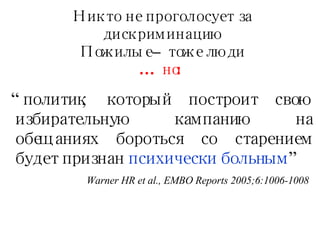 Никто не проголосует за дискриминацию Пожилые – тоже люди …  но : “ политик, который построит свою избирательную кампанию на обещаниях бороться со старением будет признан  психически больным   ” Warner HR et al., EMBO Reports 2005;6:1006-1008 