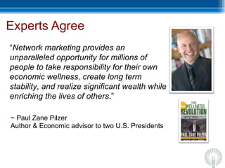 Experts Agree ~ Paul Zane Pilzer  Author & Economic advisor to two U.S. Presidents “ Network marketing provides an unparalleled opportunity for millions of people to take responsibility for their own economic wellness, create long term stability, and realize significant wealth while enriching the lives of others .” 
