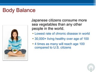 Body Balance Japanese citizens consume more sea vegetables than any other people in the world. Lowest rate of chronic disease in world 30,000+ living healthy over age of 100 4 times as many will reach age 100 compared to U.S. citizens 
