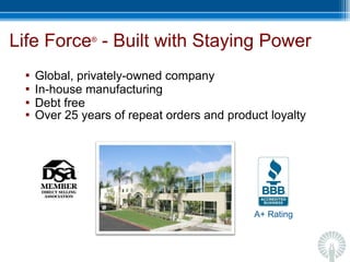 Life Force ®  - Built with Staying Power  Global, privately-owned company In-house manufacturing Debt free Over 25 years of repeat orders and product loyalty A+ Rating 