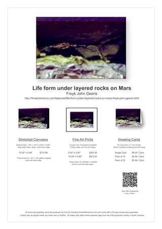 Life form under layered rocks on Mars
                                                            Freyk John Geeris
           http://fineartamerica.com/featured/life-form-under-layered-rocks-on-mars-freyk-john-geeris.html




   Stretched Canvases                                               Fine Art Prints                                       Greeting Cards
Stretcher Bars: 1.50" x 1.50" or 0.625" x 0.625"                Choose From Thousands of Available                       All Cards are 5" x 7" and Include
  Wrap Style: Black, White, or Mirrored Image                    Frames, Mats, and Fine Art Papers                  White Envelopes for Mailing and Gift Giving


   10.00" x 6.88"                $714.96                      8.00" x 5.50"              $342.00                      Single Card            $6.95 / Card
                                                              10.00" x 6.88"             $672.00                      Pack of 10             $4.69 / Card
 Prices shown for 1.50" x 1.50" gallery-wrapped
            prints with black sides.                                                                                  Pack of 25             $3.99 / Card
                                                                Prices shown for unframed / unmatted
                                                                   prints on archival matte paper.




                                                                                                                               Scan With Smartphone
                                                                                                                                  to Buy Online




             All prints and greeting cards are produced by Fine Art America (FineArtAmerica.com) and come with a 30-day money-back guarantee.
     Orders may be placed online via credit card or PayPal. All orders ship within three business days from the FAA production facility in North Carolina.
 