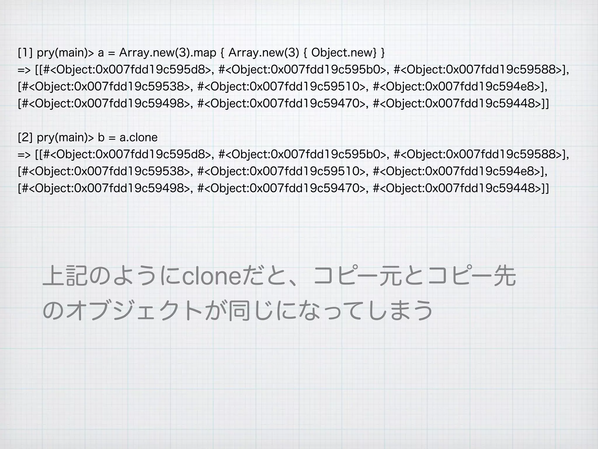 [1] pry(main)> a = Array.new(3).map { Array.new(3) { Object.new} }
=> [[#<Object:0x007fdd19c595d8>, #<Object:0x007fdd19c595b0>, #<Object:0x007fdd19c59588>],
[#<Object:0x007fdd19c59538>, #<Object:0x007fdd19c59510>, #<Object:0x007fdd19c594e8>],
[#<Object:0x007fdd19c59498>, #<Object:0x007fdd19c59470>, #<Object:0x007fdd19c59448>]]
[2] pry(main)> b = a.clone
=> [[#<Object:0x007fdd19c595d8>, #<Object:0x007fdd19c595b0>, #<Object:0x007fdd19c59588>],
[#<Object:0x007fdd19c59538>, #<Object:0x007fdd19c59510>, #<Object:0x007fdd19c594e8>],
[#<Object:0x007fdd19c59498>, #<Object:0x007fdd19c59470>, #<Object:0x007fdd19c59448>]]
上記のようにcloneだと、コピー元とコピー先
のオブジェクトが同じになってしまう
 