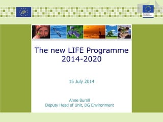The new LIFE Programme
2014-2020
Anne Burrill
Deputy Head of Unit, DG Environment
15 July 2014
 