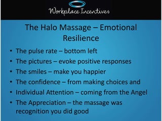• The pulse rate – bottom left
• The pictures – evoke positive responses
• The smiles – make you happier
• The confidence – from making choices and
• Individual Attention – coming from the Angel
• The Appreciation – the massage was
recognition you did good
The Halo Massage – Emotional
Resilience
 