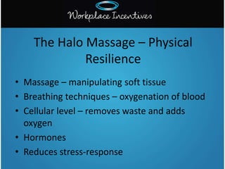 • Massage – manipulating soft tissue
• Breathing techniques – oxygenation of blood
• Cellular level – removes waste and adds
oxygen
• Hormones
• Reduces stress-response
The Halo Massage – Physical
Resilience
 