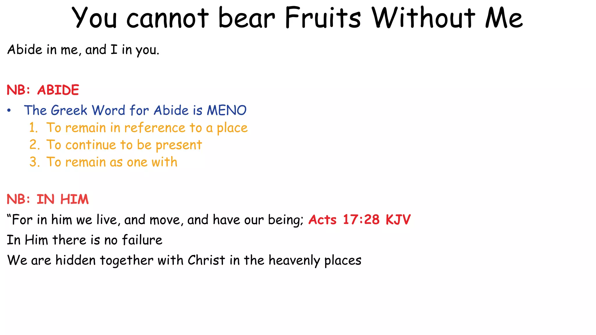 You cannot bear Fruits Without Me
Abide in me, and I in you.
NB: ABIDE
• The Greek Word for Abide is MENO
1. To remain in reference to a place
2. To continue to be present
3. To remain as one with
NB: IN HIM
“For in him we live, and move, and have our being; Acts 17:28 KJV
In Him there is no failure
We are hidden together with Christ in the heavenly places
 