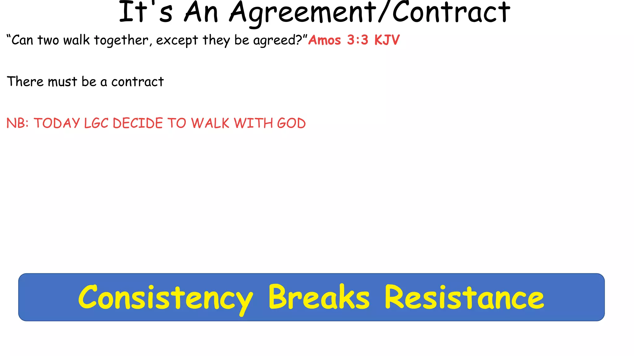 It's An Agreement/Contract
“Can two walk together, except they be agreed?”Amos 3:3 KJV
There must be a contract
NB: TODAY LGC DECIDE TO WALK WITH GOD
Consistency Breaks Resistance
 