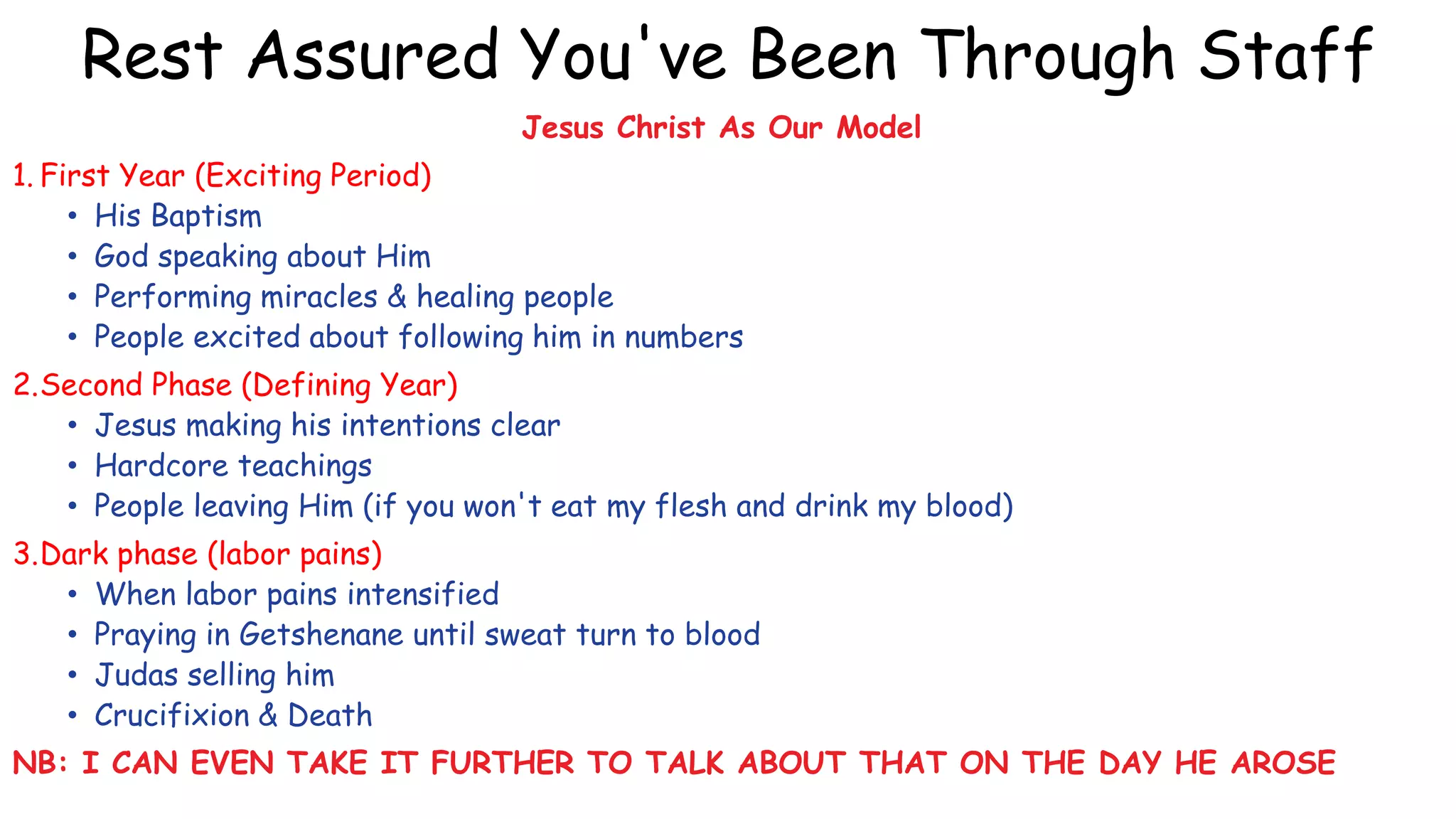 Rest Assured You've Been Through Staff
Jesus Christ As Our Model
1. First Year (Exciting Period)
• His Baptism
• God speaking about Him
• Performing miracles & healing people
• People excited about following him in numbers
2.Second Phase (Defining Year)
• Jesus making his intentions clear
• Hardcore teachings
• People leaving Him (if you won't eat my flesh and drink my blood)
3.Dark phase (labor pains)
• When labor pains intensified
• Praying in Getshenane until sweat turn to blood
• Judas selling him
• Crucifixion & Death
NB: I CAN EVEN TAKE IT FURTHER TO TALK ABOUT THAT ON THE DAY HE AROSE
 