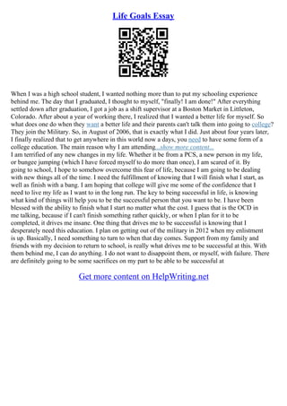 Life Goals Essay
When I was a high school student, I wanted nothing more than to put my schooling experience
behind me. The day that I graduated, I thought to myself, "finally! I am done!" After everything
settled down after graduation, I got a job as a shift supervisor at a Boston Market in Littleton,
Colorado. After about a year of working there, I realized that I wanted a better life for myself. So
what does one do when they want a better life and their parents can't talk them into going to college?
They join the Military. So, in August of 2006, that is exactly what I did. Just about four years later,
I finally realized that to get anywhere in this world now a days, you need to have some form of a
college education. The main reason why I am attending...show more content...
I am terrified of any new changes in my life. Whether it be from a PCS, a new person in my life,
or bungee jumping (which I have forced myself to do more than once), I am scared of it. By
going to school, I hope to somehow overcome this fear of life, because I am going to be dealing
with new things all of the time. I need the fulfillment of knowing that I will finish what I start, as
well as finish with a bang. I am hoping that college will give me some of the confidence that I
need to live my life as I want to in the long run. The key to being successful in life, is knowing
what kind of things will help you to be the successful person that you want to be. I have been
blessed with the ability to finish what I start no matter what the cost. I guess that is the OCD in
me talking, because if I can't finish something rather quickly, or when I plan for it to be
completed, it drives me insane. One thing that drives me to be successful is knowing that I
desperately need this education. I plan on getting out of the military in 2012 when my enlistment
is up. Basically, I need something to turn to when that day comes. Support from my family and
friends with my decision to return to school, is really what drives me to be successful at this. With
them behind me, I can do anything. I do not want to disappoint them, or myself, with failure. There
are definitely going to be some sacrifices on my part to be able to be successful at
Get more content on HelpWriting.net
 