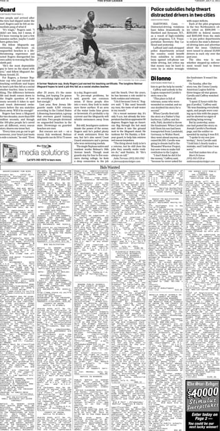 PAGE 16                                                                                        THE STAR-LEDGER                                                                                    TuEsdAy, July 12, 2011



Guard                                                                                                                                                 Police subsidies help thwart
Continued from Page 11

two people and arrived after
                                                                                                                                                      distracted drivers in two cities
                                                                                                                                                      AssociAted Press
the teen had slipped under the                                                                                                                                                             with major deficits.
surf, Rogers said he felt an im-                                                                                                                        HARTFORD, Conn. —                    Each of the pilot programs
mediate pang of what if.                                                                                                                              Distracted-driving violations        in the two Northeastern cit-
   “It’s tragic,” Rogers said. “I                                                                                                                     have fallen dramatically in          ies relied on $300,000 —
didn’t see him, but I mean, if                                                                                                                        Hartford and Syracuse, N.Y.,         $200,000 in federal money
I’d been running by just a few                                                                                                                        as a result of high-visibility       and $100,000 from the state
minutes earlier, maybe I could                                                                                                                        police programs, U.S. Trans-         — to pay police departments
have gotten him.”                                                                                                                                     portation Secretary Ray La-          to enforce the state’s distract-
   His fellow lifeguards say                                                                                                                          Hood said yesterday.                 ed driving laws and advertise
swimming after-hours on                                                                                                                                 LaHood said cash-strapped          about the issue. Citations
unguarded beaches is a life-                                                                                                                          police departments around            were issued to almost 10,000
threatening experience and                                                                                                                            the country could benefit            drivers in each city over the
noted Rogers disregarded his                                                                                                                          from subsidies to enforce            past year.
own safety in rescuing the Eliz-                                                                                                                      bans against cell-phone use            The idea was to see
abeth pair.                                                                                                                                           while driving, but critics say       whether stepped-up enforce-
   “He’s the most dependable                                                                                                                          that money may be hard to            ment would lead to fewer
guy to have on the stand with                                                                                                                         come by as states wrangle            violations.
you,” said fellow lifeguard An-
thony Arnold, 25.
   For Rogers, a former Nep-
tune cop who just earned his                                                                                         patti sapone/the star-ledger     Di Ionno                             the fundraiser. It wasn’t his
                                                                                                                                                                                           idea.”
teaching certificate and hopes        A former Neptune cop, Andy Rogers just earned his teaching certificate. The longtime Belmar                     Continued from Page 11                  On Sunday, after the
to land a job this fall as a social   lifeguard hopes to land a job this fall as a social studies teacher.                                            him to get the help he needs.”       story ran, the Union County
studies teacher, time is every-                                                                                                                         Caffrey said nobody in the         American Legion held its
thing. The difference between         after 20 years, it’s the same      in a day, Rogers said.               and the beach. Over the years,          Legion suspected Carollo’s           three-league all-star games.
life and death comes down to          feeling, just hoping I’m gonna         To pre-empt problems, he         he has become a role model to           story was a lie.                     Carollo and Caffrey watched
the fragile question of how           do everything right and do it      said, guards use common              both rookies and veterans.                “This place is full of             them all.
many seconds it takes to spot         fast enough.”                      sense. If three people dive            “I do it because I love it,” Rog-     veterans, some who were                 “I spent 12 hours with the
and reach distressed swim-               Last year, New Jersey life-     into a wave, they look to make       ers said. “I like sand beneath          wounded in combat, and no            guy (Carollo),” Caffrey said.
mers before the sea snatches          guards made 4,316 rescues,         sure three surface. If an area       my toes, the taste of salt water        one doubted his story for a          “He was thanking everybody
them away. Will it be enough?         according to the United States     of the water looks lime green        in my mouth.”                           second.”                             again, and people were com-
   Rogers has been a lifeguard        Lifesaving Association, a group    or brownish, it’s probably a rip       On a recent summer day, it’s            When Carollo first told            ing up to him with the paper,
for two decades, more than 600        that oversees guard training       current and the lifeguards will      only 9 a.m. but already the tem-        the story at a Father’s Day          and he showed no signs of
million seconds, and though           and data. Two people drowned       whistle swimmers away from           peraturehashitanoppressive90            barbecue, Caffrey and his            anything being wrong.”
the 100-plus people he’s saved        on unguarded beaches in the        it.                                  degrees. Rogers lugs an Ameri-          wife, Patti, decided to throw           But by yesterday, some-
are all different, every rescue       state. Drownings on guarded            But still, beachgoers underes-   can flag through the hot sand           the fundraiser. When Carollo         one had posted the story on
story shares one tense fact.          beaches are rare.                  timate the power of the ocean.       and drives it into the ground           told them his son had been           Joseph Carollo’s Facebook
   “Every time you go out to get         But rescues are not — on a      Rogers said he’s pulled plenty       next to the lifeguard stand. He         transported from Landstuhl,          page, and the soldier re-
someone, your heart just beats        sunny July weekend, Belmar         of weak swimmers from the            motions for Pat Rankin, a first-        Germany, to Walter Reed,             sponded by saying it was B.S.
a mile a minute,” he said. “Even      lifeguards can do 50 to 75 saves   sea, but he’s also saved Coast       year guard, to help him retrieve        they went ahead anyway, and             “I spoke to my son (yes-
                                                                         Guard swimmers and a person          red rescue torpedoes.                   raised $4,505. Carollo was           terday),” Jerry Carollo said.
                                                                         who won swimming medals.               “The thing about Andy is he’s         going to donate half to the          “I told him I clearly made a
                                                                             ThesingleNeptunenativeand        a veteran, but he still does the        Wounded Warrior Project,             mistake, and I told him I was

                   media solutions
                                                                         resident works Belmar’s 18th         jobs they usually make rook-            but now vows to make full            sorry.”
                                                                         Avenue beach. Though most            ies do,” said Rankin, 18. “He’s         restitution to the Legion.              And that makes two of us.
                                                                         guards stay for four to five sum-    always on call.”                          “I don’t think he did it for          Mark Di Ionno:
                                                                         mers during college, he feels          Julia Terruso: (973) 392-1782         the money,” Caffrey said,            (973) 392-1728 or
                           Call 973-392-4072 to learn more.              a deep connection to the job         or jterruso@starledger.com              “because he never asked for          mdiionno@starledger.com


                                                                                                                                                                          y    y
  ADVERTISEMENT FOR BIDS              ES WILL BE ELIGIBLE        FOR     Room, U.C. Administration            The   Casino      Reinvestment        be in the best interest of              THE JERSEY CITY PUBLIC
                                      CONTRACT AWARD.      A BIDDER      Building, 10 Elizabethtown           Development Authority ac-             the College. Bidders are                        SCHOOLS
Project No:          C0725-02 -       SEEKING    TO   ESTABLISH   OR     Plaza, Elizabeth, New Jer-           cepts    no    responsibility         required   to  comply   with               346 CLAREMONT AVE
Rotating      Biological      Con-    VERIFY    ELIGIBILITY   AS    A    sey for:                             for the timeliness of any             the     requirements      of             JERSEY CITY, NJ 07305
tractor Rehabilitation                SMALL BUSINESS SHOULD CON-         BA# 76-2011 - FOOD SERV-             bidder’s    delivery,     mail,       N.J.S.A. 10:5-31 et seq.,                 INVITATION FOR BIDS
Location:            Albert     C.    TACT THE DMWBD AT 609/292-         ICES - JUVENILE DETENTION            delivery or courier serv-             N.J.A.C.      17:27      and
Wagner      Correctional       Fa-    2146.                              CENTER                               ice.                                  N.J.S.A.   19:44A-20.4   and          Sealed bids will be re-
cility,        Ward        Avenue,    SEALED BIDS WILL BE RE-            in   accordance      with    the     Sealed bids shall be sub-             agree to adopt same prior             ceived by the Business Ad-
Bordentown, NJ - Burling -            CEIVED IN THE PURCHASE BU-         specifications      and    forms     mitted in the manner pre-             to the execution     of any           ministrator of the Jersey
ton County                            REAU RECEPTION ROOM, 9TH           of the bid packages fur-             scribed in the bid speci-             contract.                             City Public Schools, Jer-
A MANDATORY PRE-BID MEET-             FLOOR,     33    WEST    STATE     nished by the Division of            fications.     The sealed en-                  Marylyn Rutherford           sey City, New Jersey on
ING IS SCHEDULED FOR 10:00            STREET,     P.O.    BOX   230,     Purchasing. The County re-           velopes    must    be   labeled           Director of Purchasing            August 9, 2011 at 11:00
A.M. ON THURSDAY, JULY 28,            TRENTON, N.J., 08625-0230,         serves the right to reject           "Casino    Reinvestment     De-              Essex County College           A.M. at which time bids
2011.      LOCATION:        ALBERT    UNTIL 2:00 P.M. ON AUGUST          any and all bids and to              velopment    Authority-     Bid                             $47.56          will   be    publicly      opened
C. WAGNER CORRECTIONAL FA-            3, 2011 AND WILL BE PUB-           waive      any      and      all     for Office Cleaning Serv-                                                   and read aloud for:
CILITY      (MAIN      ENTRANCE),     LICLY OPENED AND ANNOUNCED         informalities in the bid.            ices"    and     contain    the                                             PD11-12-TD5-125:         Special
WARD    AVENUE,      BORDENTOWN,      FOR THE FOLLOWING:                 A conference and tour of             bidder’s name and address                 REQUEST FOR QUALIFICATIONS        Education      To     and    From
NJ.    CONTACT PERSON:         KA-      X-21662 Recycled Paper:          Union County Juvenile De-            and the bid opening date.             FOR: Development Team                 Charter Schools Bilingual
THY STELLERINE (609) 292-              Napkins, Towels, & Toilet         tention    Center     will    be     Bids   will     be    received,       PROJECT: Replacement Housing Fac-     Shuttle Extended Day Pro-
2838.    ONLY BIDS SUBMITTED               Tissues with Jumbo            held on July 19, 2011.               opened and read aloud in              tor                                   gram Transportation
BY CONTRACTORS WHO ATTEND                        Dispenser               Contact the Superintendent           public at the Casino Rein-            SITE: Development Site in the         Specifications         and    in-
THIS MEETING WILL BE AC-               NOTE: ADDENDUM 1 MAILED:          of the Detention Center,             vestment    Development     Au-       City of Elizabeth                     structions to bidders may
CEPTED.                                        JULY 7, 2011              Greg Lyons at 908-523-1583           thority,     1014      Atlantic       Thank you for expressing interest     be obtained       at the Pur-
**THOSE INDIVIDUALS PLAN-                ORIGINAL BID OPENING:           to   confirm     intention    to     Avenue, Atlantic City, New            in the referenced project. The        chasing Office or the Dis-
NING TO ATTEND SHALL NOTI-                    AUGUST 3, 2011             attend or for further in-            Jersey on July 28, 2011 at            Housing Authority of the City of      trict         website          at
FY   KATHY      STELLERINE      AT        REVISED BID OPENING:           formation.                           3:00 p.m. eastern prevail-            Elizabeth is seeking proposals        www.jcboe.org.
(609)    292-2838       WITH   THE     AUGUST 3, 2011(NO CHANGE)         Bids shall be submitted in           ing time.                             from all interested qualified De-     *All bid addenda will be
NAMES OF ATTENDEES BY 2:00            BIDDERS    ARE   REQUIRED   TO     a   sealed     envelope      and     Bidders    are    required   to       velopment teams that have a proj-     issued    on    the    website.
P.M.,     JULY       26,     2011.    COMPLY WITH THE STANDARD           clearly    marked    with    the     comply with the require-              ect in the City of Elizabeth that     Therefore, all interested
FIRMS      NOT RESPONDING AS          TERMS AND CONDITIONS CON-          subject of the bid, name             ments   of   N.J.A.C.     17:27       can benefit from the use of RHF       respondents      should     check
REQUESTED WILL NOT, DUE TO            TAINED IN THE RFP.                 and address of the bidder,           (Affirmative           Action),       funds, HACE intends to use $3         the    website        from    now
SECURITY CONCERNS BY THE              BID DOCUMENTS ARE AVAILA-          phone & fax number,          and     Americans    with     Disabili -      million in RHF funds from the De-     through bid opening.           It
DEPARTMENT OF CORRECTIONS,            BLE                         AT     date of the bid opening.             ties   Act     of    1990   (42       partment of Urban Development in      is the sole responsibility
BE PERMITTED ENTRY TO THE             WWW.STATE.NJ.US/TREASURY/P         Each bid must be delivered           U.S.C.    12101,      et.seq.),       conjunction with the redevelop-       of the respondent          to be
FACILITY.        NO EXCEPTIONS        URCHASE OR FURNISHED UPON          to reach the Division of             N.J.S.A. 52:25-24.2 (Own-             ment of a site within the City of     knowledgeable       of all ad-
WILL BE AUTHORIZED.          DRIV-    REQUEST    BY   CALLING   609      Purchasing     prior    to   the     ership            Disclosure),        Elizabeth.    Such     development    denda related to this pro-
ER’S    LICENSE      IDENTIFICA -     292-4700 BETWEEN THE HOURS         stated time of the opening           N.J.S.A.    52:32-44     (Busi-       should be a mixed income project      curement.
TION REQUIRED AT THE SITE             OF 8:30 - 4:30.                    of the bids. No late bids            ness           Registration),         creating a minimum of 20 Public       Bids must be submitted on
FOR ENTRY.                            STATE OF NEW JERSEY                will    be    accepted.      The     N.J.S.A.           34:11-56.58        Housing Units. To receive a copy      a standard proposal form
Sealed proposals          must be     DEPARTMENT OF THE TREASURY         County will not be respon-           (State    Building      Service       of the RFP you can email a re-        in the manner designated
received and time-stamped             DIVISION     OF   PURCHASE    &    sible for late delivery by           Contract    Act,    Prevailing        quest to Michael Medeiros, QPA,       therein    and     required    by
in the Plan Room, Division            PROPERTY 7/12/2011 $71.92          the U.S. Mail or any other           Wage) and N.J.S.A. 10:5-1             at mm@hacenj.com or Jose Montijo,     the specifications.          Bids
of Property Management           &                                       carrier.                             (Law   Against     Discrimina -       Purchasing      Assistant,       at   must be enclosed in sealed
Construction,          33     West          BID SOLICITATION             Bidders    are    required    to     tion).                                jmontiio@hacenj.com. The scope of     envelopes bearing the name
State Street, 9th Floor,                                                 comply with the require-             Dated: July 11, 2011                  services are described in this        of the bidder on the out-
(PO   Box     034)Trenton,      NJ    NOTICE    IS    HEREBY   GIVEN     ments of N.J.S.A. 10:5-31            7/11, 12/2011         $180.96         Request for Qualifications.           side and delivered to Ms.
08625 until 2:00 p.m. on              THAT SEALED BIDS WILL BE           et.    seq.    and    N.J.A.C.                                             After reviewing the RFQ, if you       Roxanne Padilla, Purchas -
August 16, 2011 for:                  RECEIVED IN THE PURCHASE           17:27.                                   PLAINFIELD MUNICIPAL              remain interested in being con-       ing Agent, The Jersey City
Single Bid (lump sum all              BUREAU RECEPTION ROOM, 9TH         Bid packages      may be ob-              UTILITIES AUTHORITY              sidered for these services, the       Public Schools, 346 Clare-
trades)                               FLOOR,     33    WEST    STATE     tained in person from the                  NOTICE TO BIDDERS               Authority requests that proposal      mont Avenue, Jersey City,
Sewage and Water Treatment            STREET,     P.O.    BOX   230,     Division      of    Purchasing           RECYCLABLE MATERIALS              packages be forwarded to the at-      New Jersey 07305. The Dis-
Plants (C055)                         TRENTON,      N.J.,     08625-     (3rd floor), Union County                         DISPOSAL                 tention of:                           trict shall not be respon-
$1,707,000                            02300, UNTIL 2:00PM        ON      Administration       Building,       Notice     is     hereby    given     (Please   Submit   four   proposal    sible for the loss, non-
IN       ACCORDANCE           WITH    JULY 27, 2011 AND WILL BE          10    Elizabethtown      Plaza,      that sealed bids will be              packages) Mr. Michael Medeiros,       delivery, late delivery or
N.J.S.A.       52:32-2,       THIS    PUBLICY    OPENED    AND   AN-     Elizabeth, New Jersey or             received by the Purchasing            QPA, by 4:00 PM on July 20lh 2011     physical condition of bids
PROJECT SHALL BE BID AS A             NOUNCED FOR THE FOLLOWING:         via U.S. Mail per request.           Agent    of     the   Plainfield      at the Housing authority of the       sent by mail or courier
SINGLE BID (LUMP SUM ALL              X -21271 Administration of         Fax requests for bid pack-           Municipal       Utilities     Au-     City of Elizabeth Administration      service.     In the event the
TRADES).       BIDDER MUST BE           Deficient and Delinquent         ages   to    908-558-2548     or     thority (PMUA) Union Coun-            office located at 688 maple Ave-      district is closed due to
CLASSIFIED       THEMSELVES     OR             Tax Accounts              call 908-527-4130.                   ty, New Jersey and will be            nue, Elizabeth, New Jersey 07202.     an    emergency,       the    bid
NAME      THEIR        CLASSIFIED      NOTE: ADDENDUM 2 MAILED:          Michael     M.    Yuska-Q.P.A,       opened and publicly read              Please note that No late respons-     opening    will be held on
SUBCONTRACTOR(S)         FOR   THE             JULY 8, 2011              Director of Purchasing.              aloud in the PMUA offices             es will be accepted.                  the next business day.
FOLLOWING TRADE(S):                      ORIGINAL BID OPENING:           $88.16              7/12/2011        located at 127 Roosevelt              Should you have any questions         Bidders    are     required    to
Electrical (C047)                             JULY 27, 2011                                                   Avenue,       Plainfield,      NJ     with regard to this Request for       comply with the require -
FAILURE TO LIST CLASSIFIED                REVISED BID OPENING:                                                07060 on Tuesday, August              Proposals, please contact the un-     ments of N.J.S.A. 10:5-31
SUBCONTRACTORS        WILL    DEEM      JULY 27, 2011(NO CHANGE)                                              2, 2011 at 11:00           a.m .      dersigned at (908) 965-2400 x         et    seq.      and     N.J.A.C.
THE BID NON-RESPONSIVE.               BIDDERS    ARE   REQUIRED   TO                                          prevailing       time   for   the     128.                                  17:27, Affirmative Action,
CLASSIFIED                    DPMC    COMPLY WITH THE STANDARD               NEWARK PUBLIC SCHOOLS            disposal of recyclable ma-            Sincerely,                            P.L.    1975,      c.127,     and
CONTRACTORS/SUBCONTRACTORS            TERMS AND CONDITIONS CON-             IN THE COUNTY OF ESSEX            terials     collected      within     Jose Sabater                          N.J.S.A.      52:25     -    24.2
MAY   BE     FOUND     AT   DPMC’S    TAINED IN THE RFP.                 Sealed proposals        will be      the limits of the City of             Director of Redevelopment             (Disclosure of Ownership)
WEBSITE LISTED BELOW:                 BID DOCUMENTS ARE AVAILA-          received      by    the   Newark     Plainfield.                           7/07, 7/12                 $125.28    and Non-Collusion Affida-
http://www.state.nj.us/tre            BLE                         AT     Public Schools, Purchasing           Specifications         and    Bid                                           vit.
asury/dpmc/contract_search            http://www.state.nj.us/tre         Department, Eighth Floor,            Forms    for      the   proposed                                            Proof of Registration          (a
.shtml                                asury/purchase                     in Conference Room 818, 2            services are available at              ROSELLE PUBLIC SCHOOLS IN            copy of the Business Reg-
Bid Documents may be exam-            STATE OF NEW JERSEY                Cedar Street, Newark, NJ             the   PMUA      offices    (908)           THE COUNTY OF UNION              istration Certificate is-
ined at the above address             DEPARTMENT OF THE TREASURY         07102    Tuesday,     July   26,     226-2518 Ext. 427 at the                  SOLICITATION #SOE001              sued by the New Jersey De-
or obtained for a document            DIVISION     OF   PURCHASE    &    2011 prior to 11:05 a.m.             above address and may be              SALE OF OBSOLETE EQUIPMENT            partment of Treasury) is
fee based on the individu -           PROPERTY 7/12/2011 $39.44          SOLICITATION         #7965-372:      obtained       by    prospective      THE ROSELLE PUBLIC SCHOOLS            required by L. 2004, c.57,
al   trade     estimate      shown           COUNTY OF UNION             REPAIR OF MUSICAL INSTRU-            bidders        during      normal     OF UNION IN THE COUNTY OF             to be submitted by an in-
above, as follows:           Trade          Notice To Bidders            MENTS - TWO (2) YEAR CON-            business hours by mail or             UNION,     will,     subject   to     dividual,          partnership,
Estimate up to $100,000 -                                                TRACT WITH OPTION TO RENEW           in    person.           A    non-     the conditions set forth,             corporation or other busi-
No   Fee,      in     excess    of    SEALED BIDS will be re-            FOR   TWO     (2)   CONSECUTIVE      refundable       fee of $20.00        sell to the highest bidder            ness organization         with a
$100,000 - $65.00.          An ad-    ceived by the Director of          ONE (1) YEAR PERIODS.                is required to receive the            for cash, all rights, ti-             bid which is in the amount
ditional $10.00 fee is re-            the Division of Purchasing         The Newark Public Schools            specifications.         The fee       tle, and interest for the             of   $4,350.00      or   more.
quired for mailing of bid             of the County of Union,            District utilizes Infobid            is to be made payable to              various computers, print-             (Non-profit      entities     and
documents.        All fees are        New Jersey or his designee         for     electronic      bidding.     the order of the Plain-               ers and other technology              governmental agencies are
non-refundable and must be            on July 28, 2011, at 2:00          Vendors interested in bid-           field Municipal Utilities             related equipment.                    exempt from this require -
received by the Division              p.m.   prevailing      time   in   ding must register by vis-           Authority.                            To    obtain      an    equipment     ment.) Information on how
before documents          will be     the 3rd Floor Conference           iting:       www.nps.k12.nj.us       Bids are to be submitted              listing, contact Mr. Joe              to   obtain     a    certificate
released.      A company check        Room, U.C. Administration          click on the link for Ven-           on the Bid Proposal Pack-             Bires at 908-298-2051.                can be on the internet at
payable to the "Treasurer,            Building, 10 Elizabethtown         dors and Bidder Applica -            age forms contained here-             Written proposals         are to      www.nj.gov/njbgs         or    by
State of New Jersey"            is    Plaza, Elizabeth, New Jer-         tion. Applicable documents           in, enclosed in a sealed              be   sent     to    the   Roselle     phone at 609-292-1730. If
required.      Contact Cather-        sey for:                           are    obtainable      beginning     envelope, bearing the name            Public     Schools,      Business     a contract is awarded, the
ine Douglass at (609) 777-            BA# 77-2011 - CONCESSIONS:         Tuesday,      May    24,   2011.     and address of the bidder,            Administrator Office, 710             contractor       must      obtain
3094 for further informa-             PRO SHOP AT WARINANCO ICE          Registration is free. For            and    addressed        to    the     Locust St., Roselle, NJ.              proof(s)     of    registration
tion.     Mailing address is          SKATING CENTER                     further      information     re-     Plainfield Municipal Util-            Sealed proposals         must be      from    each      subcontractor
as follows:        Regular Mail       in   accordance      with    the   garding           registration,      ities Authority, 127 Roo-             received       on     or   before     who knows that goods or
(DPMC, P.O. Box 034, Tren-            specifications      and    forms   please        contact      Ledah     sevelt Avenue, Plainfield,            Thursday, July 7, 2011, by            services are being provid-
ton, NJ 08625) or Over-               of the bid packages fur-           Arbubaker at 973-733-7675            NJ 07060 ATTN: Dollie S.              11:00 AM, and will then               ed for fulfillment of the
night Mail (DPMC, 33 West             nished by the Division of          or      fax      request     to      Hamlin, Purchasing Agent.             publicly read. Bidders are            contract, and the contrac-
State St, 9th Fl, Trenton,            Purchasing. The County re-         (973)733-6600,       or   e-mail     The PMUA is not responsi -            required     to     comply   with     tor must file the proof(s)
NJ 08608).                            serves the right to reject         your           request        to     ble for any bid that is               the requirements         of P.L.      of registration        from the
Bidders must be classified            any and all bids and to            larbubaker@nps.k12.nj.us.            not received by the pre-              1975,       C.127       (N.J.A.C.     subcontractors        prior    to
by    the     Division       under    waive      any      and      all   Bidders     are    required   to     vailing bid time.                     17.27) The ROSELLE         PUBLIC     receiving final payment on
N.J.S.A.      52:35     and   must    informalities in the bid.          comply with the require -            Bidders     are     required   to     SCHOOLS      reserves         the     the contract. If there are
submit     bid     security     as    Bids shall be submitted in         ments of PL 1975, C. 127             comply with the require -             right to accept or reject             no    such     subcontractors,
provided      in    Instructions      a   sealed     envelope      and   (NJAC 17:27)                         ments of New Jersey P.L.              any    and    all    bids.   THIS     the contractor        must pro-
to   Bidders       and     General    clearly    marked     with   the   The   School      District   re-     1975    c.127,      (Affirmative      SALE WILL BE SUBJECT           TO     vide   a   certification       to
Conditions/Supplementary              subject of the bid, name           serves the right to reject           Action) and all other ap-             THE FOLLOWING CONDITIONS:             that effect and file it
Instructions        to     Bidders    and address of the bidder,         any or all proposals and             plicable      federal,     state,     1) All bidders will be re-            with the District.
and    General       Conditions,      phone & fax number,          and   waive     any    irregularities      and local laws.           Bidders     quired       to       submit    a     A completed Political Con-
Revised     March     18,    2011.    date of the bid opening.           in the proposal process.             agree to hold the Bid Pri-            refundable         deposit     by     tribution             Disclosure
No bidder may withdraw his            Each bid must be delivered         By order of: The Newark              ces firm for at least six-            check or money order, for             Statement is required by
bid for 60 calendar days              to reach the Division of           Public      Schools     in   the     ty (60) days following bid            100% of the total amount              N.J.A.C.6A:10A-4.1 (e) for
after the opening.             The    Purchasing     prior    to   the   County of Essex                      opening.         The   PMUA   re-     of his/her bid along with             any contract in the amount
State may reject any and              stated time of the opening         Stacey M. Robinson                   serves the right to reject            their     bids.      Checks   and     of $17,500.00 or above.
all bids.                             of the bids. No late bids          Director of Support Serv-            any or all bids and to                Money     Orders      should   be     ANY    QUESTIONS       REGARDING
Bidders     are     required    to    will    be    accepted.      The   ices                                 waive     any      informalities      made out to TREASURER OF              BIDDING SHOULD BE DIRECTED
comply with the require -             County will not be respon-         To run: Monday, July 12,             contained in the documents            SCHOOL MONIES.                        TO: Ms. Roxanne Padilla
ments    of    P.L.     1975,   c.    sible for late delivery by         2011                     $61.48      at the discretion of the              2) It is further           under-     Purchasing Agent
127, N.J. Law Against Dis-            the U.S. Mail or any other                                              PMUA. Duane D. Young                  stood    by    the     successful     (201) 915-6260
crimination.                          carrier.                                 NOTICE TO BIDDERS              Duane D. Young, Executive             bidder,     that     he   or  she     7/12/2011             $140.36
RICHARD M. FERRARA, ASSIS-            Bidders    are   required     to                                        Director                              must remove the said Obso-
TANT DEPUTY DIRECTOR                  comply with the require-           PUBLIC   NOTICE    IS   HEREBY       Dated: July 6, 2011                   lete Equipment         within 15
CONTRACTS & PROCUREMENT               ments of N.J.S.A. 10:5-31          GIVEN   that    sealed    bids       7/12/11                $89.32         days of the sale. Any cost
DIVISION OF PROPERTY MAN-             et.   seq.     and     N.J.A.C.    will be received       by the                                              for    labor     and    materials
AGEMENT & CONSTRUCTION                17:27.                             Casino Reinvestment Devel-                   PUBLIC NOTICE                 necessary for the actual
STATE OF NEW JERSEY                   Bid packages      may be ob-       opment    Authority     (CRDA)       Sealed bids will be re-               removal and pick-up and/or
DEPARTMENT OF THE TREASURY            tained in person from the          for                                  viewed in the office      of          delivery will be the sole
P. O. BOX 034                         Division      of    Purchasing      OFFICE CLEANING SERVICES            the Director of Purchas -             responsibility of the suc-
TRENTON, NJ 08625-0034                (3rd floor), Union County          Bid forms, contracts, and            ing, ESSEX COUNTY COLLEGE,            cessful bidder. The sale
$151.96              07/12/2011       Administration        Building,    specifications can be ob-            Room 6108, 303 University             is further subject to the
                                      10   Elizabethtown       Plaza,    tained from the offices of           Avenue, Newark, New Jersey            purchase, AS IS, without
     BID SOLICITATION                                                    the   Casino     Reinvestment        07102, until 11:00 a.m. on            any     guarantees,       warran-
 SMALL BUSINESS SET-ASIDE             Elizabeth, New Jersey or
                                      via U.S. Mail per request.         Development Authority lo-            07/26/11 and read publicly            ties,     or    representations
         CONTRACT                                                        cated   at    1014    Atlantic       for:                                  as to the quality and con-
                                      Fax requests for bid pack-
                                      ages   to    908-558-2548     or   Avenue, Atlantic City, New             Bid # 7627 - Phlebotomy/            dition.      Bid must bid on
NOTICE   IS   HEREBY   GIVEN                                             Jersey   or    on   the   CRDA        Medical Supplies & Equip -           all items.
THAT SEALED BIDS WILL BE              call 908-527-4130.
                                      Michael     M.   Yuska-Q.P.A,      website                     at                    ment                     Vendors may visually in-
RECEIVED     FROM    VENDORS                                             www.njcrda.com..                     Specifications     and   in-          spect all items on Friday,
QUALIFYING AS NEW JERSEY              Director of Purchasing.
                                      $71.92               7/12/2011     A pre-bid meeting and of-            structions may be obtained            June 24, 2011 between           1
SMALL BUSINESSES PURSUANT                                                fice walk-through will be            at the above address. All             p.m. and 3 p.m. at 9th and
TO THE PROVISIONS OF NJAC                   COUNTY OF UNION              held on July 18, 2011 at             requests in writing to be
                                                                                                                                                                                               Enter today on
                                                                                                                                                    Chestnut Street, Roselle,
17:13.    ONLY THOSE BUSI-                 Notice To Bidders             11:00 AM in the CRDA Board           addressed to Director of              New Jersey, in the trailer
NESSES   WHICH    MEET   THE                                             Room.                                Purchasing, 303 University            at   Ralph     Arminio     Field.
SMALL   BUSINESS    CATEGORY
REQUIREMENTS SPECIFIED IN
THE RFP AND ARE APPROVED
                                      SEALED BIDS will be re-
                                      ceived by the Director of
                                      the Division of Purchasing
                                                                         Sealed     bids     must
                                                                         mailed, presented or de-
                                                                         livered to the Casino Re-
                                                                                                     be       Avenue, Newark, New Jersey
                                                                                                              07102.    The   college  re-
                                                                                                              serves the right to accept
                                                                                                                                                    No other dates and times
                                                                                                                                                    will be available.                           Page 2 —
                                                                                                                                                    By order of:
BY THE NEW JERSEY DEPART-
MENT OF THE TREASURY’S DI-
                                      of the County of Union,
                                      New Jersey or his designee
                                                                         investment Development Au-
                                                                         thority,     1014     Atlantic
                                                                                                              or reject any and all bids
                                                                                                              for the whole, or any part
                                                                                                                                                    The Roselle Public Schools
                                                                                                                                                    In the County of Union
                                                                                                                                                                                            You could be our
VISION   OF   MINORITY   AND
WOMAN BUSINESS DEVELOPMENT
                                      on July 28, 2011, at 2:00
                                      p.m.  prevailing  time  in
                                                                         Avenue, P.O. Box 749, At-
                                                                         lantic   City,    New   Jersey
                                                                                                              of the materials or serv-
                                                                                                              ices,   and   to  waive  any
                                                                                                                                                    L. Campana
                                                                                                                                                    School Business
                                                                                                                                                                                             next lucky winner!
(DMWBD) AS SMALL BUSINESS -           the 3rd Floor Conference           08401, Attn. Dennis Mason.           informalities as they may             Administrator             $92.80
 