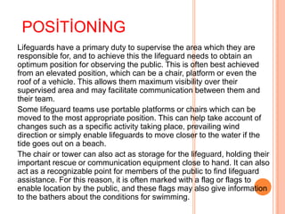 POSİTİONİNG
Lifeguards have a primary duty to supervise the area which they are
responsible for, and to achieve this the lifeguard needs to obtain an
optimum position for observing the public. This is often best achieved
from an elevated position, which can be a chair, platform or even the
roof of a vehicle. This allows them maximum visibility over their
supervised area and may facilitate communication between them and
their team.
Some lifeguard teams use portable platforms or chairs which can be
moved to the most appropriate position. This can help take account of
changes such as a specific activity taking place, prevailing wind
direction or simply enable lifeguards to move closer to the water if the
tide goes out on a beach.
The chair or tower can also act as storage for the lifeguard, holding their
important rescue or communication equipment close to hand. It can also
act as a recognizable point for members of the public to find lifeguard
assistance. For this reason, it is often marked with a flag or flags to
enable location by the public, and these flags may also give information
to the bathers about the conditions for swimming.

 