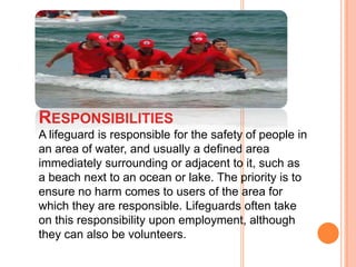 RESPONSIBILITIES
A lifeguard is responsible for the safety of people in
an area of water, and usually a defined area
immediately surrounding or adjacent to it, such as
a beach next to an ocean or lake. The priority is to
ensure no harm comes to users of the area for
which they are responsible. Lifeguards often take
on this responsibility upon employment, although
they can also be volunteers.

 