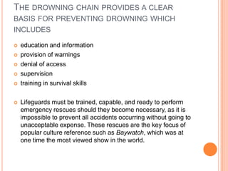 THE DROWNING CHAIN PROVIDES A CLEAR
BASIS FOR PREVENTING DROWNING WHICH
INCLUDES








education and information
provision of warnings
denial of access
supervision
training in survival skills
Lifeguards must be trained, capable, and ready to perform
emergency rescues should they become necessary, as it is
impossible to prevent all accidents occurring without going to
unacceptable expense. These rescues are the key focus of
popular culture reference such as Baywatch, which was at
one time the most viewed show in the world.

 