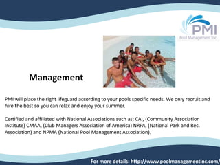 PMI will place the right lifeguard according to your pools specific needs. We only recruit and
hire the best so you can relax and enjoy your summer.
Certified and affiliated with National Associations such as; CAI, (Community Association
Institute) CMAA, (Club Managers Association of America) NRPA, (National Park and Rec.
Association) and NPMA (National Pool Management Association).
For more details: http://www.poolmanagementinc.com/
Management
 
