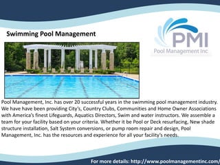 Swimming Pool Management
Pool Management, Inc. has over 20 successful years in the swimming pool management industry.
We have have been providing City’s, Country Clubs, Communities and Home Owner Associations
with America’s finest Lifeguards, Aquatics Directors, Swim and water instructors. We assemble a
team for your facility based on your criteria. Whether it be Pool or Deck resurfacing, New shade
structure installation, Salt System conversions, or pump room repair and design, Pool
Management, Inc. has the resources and experience for all your facility’s needs.
For more details: http://www.poolmanagementinc.com/
 