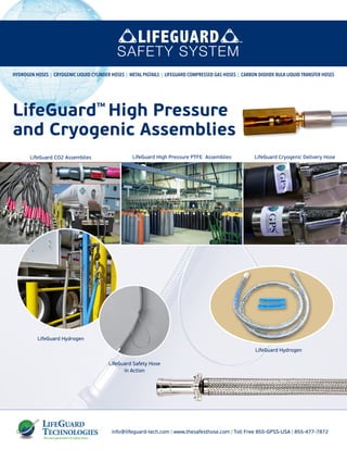 info@lifeguard-tech.com | www.thesafesthose.com | Toll Free 855-GPSS-USA | 855-477-7872
LifeGuard Cryogenic Delivery Hose
LifeGuard Safety Hose
in Action
HYDROGEN HOSES | CRYOGENIC LIQUID CYLINDER HOSES | METAL PIGTAILS | LIFEGUARD COMPRESSED GAS HOSES | CARBON DIOXIDE BULK LIQUID TRANSFER HOSES
LifeGuard High Pressure PTFE AssembliesLifeGuard CO2 Assemblies
LifeGuard Hydrogen
LifeGuard Hydrogen
LifeGuard™
High Pressure
and Cryogenic Assemblies
 