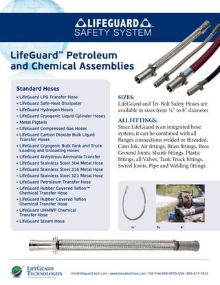 info@lifeguard-tech.com | www.thesafesthose.com | Toll Free 855-GPSS-USA | 855-477-7872
¼˝ To 8˝
SIZES:
LifeGuard and Tri-Bolt Safety Hoses are
available in sizes from ¼˝ to 8˝ diameter
ALL FITTINGS:
Since LifeGuard is an integrated hose
system, it can be combined with all
flanges connections welded or threaded,
Cam-lok, Air fittings, Brass fittings, Boss
Ground Joints, Shank fittings, Plastic
fittings, all Valves, Tank Truck fittings,
Swivel Joints, Pipe and Welding fittings.
LifeGuard™
Petroleum
and Chemical Assemblies
Standard Hoses
• LifeGuard LPG Transfer Hose
• LifeGuard Safe-Heat Dissipater
• LifeGuard Hydrogen Hoses
• LifeGuard Cryogenic Liquid Cylinder Hoses
• Metal Pigtails
• LifeGuard Compressed Gas Hoses
• LifeGuard Carbon Dioxide Bulk Liquid
Transfer Hoses
• LifeGuard Cryogenic Bulk Tank and Truck
Loading and Unloading Hoses
• LifeGuard Anhydrous Ammonia Transfer
• LifeGuard Stainless Steel 304 Metal Hose
• LifeGuard Stainless Steel 316 Metal Hose
• LifeGuard Stainless Steel 321 Metal Hose
• LifeGuard Petroleum Transfer Hose
• LifeGuard Rubber Covered Teﬂon™
Chemical Transfer Hose
• LifeGuard Rubber Covered Teﬂon
Chemical Transfer Hose
• LifeGuard UHMWP Chemical
Transfer Hose
• LifeGuard Steam Hose
 