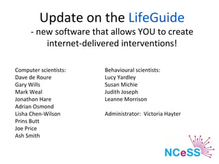 Update on the  LifeGuide - new software that allows YOU to create internet-delivered interventions! Behavioural scientists:  Lucy Yardley Susan Michie Judith Joseph Leanne Morrison Administrator:  Victoria Hayter Computer scientists:  Dave de Roure Gary Wills Mark Weal Jonathon Hare Adrian Osmond Lisha Chen-Wilson Prins Butt Joe Price Ash Smith 