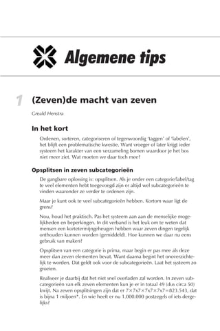 1   (Zeven)de macht van zeven
    Greald Henstra


    In het kort
       Ordenen, sorteren, categoriseren of tegenwoordig ‘taggen’ of ‘labelen’,
       het blijft een problematische kwestie. Want vroeger of later krijgt ieder
       systeem het karakter van een verzameling bomen waardoor je het bos
       niet meer ziet. Wat moeten we daar toch mee?

    Opsplitsen in zeven subcategorieën
       De gangbare oplossing is: opsplitsen. Als je onder een categorie/label/tag
       te veel elementen hebt toegevoegd zijn er altijd wel subcategorieën te
       vinden waaronder ze verder te ordenen zijn.
       Maar je kunt ook te veel subcategorieën hebben. Kortom waar ligt de
       grens?
       Nou, houd het praktisch. Pas het systeem aan aan de menselijke moge-
       lijkheden en beperkingen. In dit verband is het leuk om te weten dat
       mensen een kortetermijngeheugen hebben waar zeven dingen tegelijk
       onthouden kunnen worden (gemiddeld). Hoe kunnen we daar nu eens
       gebruik van maken?
       Opsplitsen van een categorie is prima, maar begin er pas mee als deze
       meer dan zeven elementen bevat. Want daarna begint het onoverzichte-
       lijk te worden. Dat geldt ook voor de subcategorieën. Laat het systeem zo
       groeien.
       Realiseer je daarbij dat het niet snel overladen zal worden. In zeven sub-
       categorieën van elk zeven elementen kun je er in totaal 49 (dus circa 50)
       kwijt. Na zeven opsplitsingen zijn dat er 7×7x7×7x7×7x7=823.543, dat
       is bijna 1 miljoen*. En wie heeft er nu 1.000.000 postzegels of iets derge-
       lijks?
 