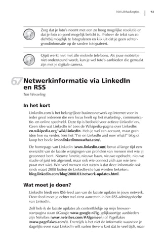 100 Lifehackingtips    93




             Zorg dat je foto’s neemt met een zo hoog mogelijke resolutie en
             dat je foto zo goed mogelijk belicht is. Probeer de tekst van zo
             dichtbij mogelijk te fotograferen en kijk uit dat je geen achter-
             grondinformatie op de randen fotografeert.


             Qipit werkt niet met alle mobiele telefoons. Als jouw mobieltje
             niet ondersteund wordt, kun je wel foto’s aanbieden die gemaakt
             zijn met je digitale camera.




67 Netwerkinformatie via LinkedIn
   en RSS
   Ton Wesseling


   In het kort
      LinkedIn.com is het belangrijkste businessnetwerk op internet voor in
      ieder geval iedereen die een focus heeft op het marketing-, communica-
      tie- en online speelveld. Deze tip is bedoeld voor actieve LinkedIn’ers.
      Geen idee wat LinkedIn is? Lees de Wikipedia-pagina over LinkedIn:
      en.wikipedia.org/ wiki/LinkedIn. Heb je wel een account, maar geen
      idee hoe nu verder: lees het “I’m on LinkedIn and now what?” blog of
      koop het boek: imonlinkedinnowwhat.com/.
      De homepage van LinkedIn (www.linkedin.com) bevat al lange tijd een
      overzicht van de laatste wijzigingen van profielen van mensen met wie jij
      geconnect bent. Nieuwe functie, nieuwe baan, nieuwe opdracht, nieuwe
      studie of juist iets afgerond, maar ook wie connect zich aan wie (wie
      praat met wie). Wat veel mensen niet weten is dat deze informatie ook
      sinds maart 2008 buiten de LinkedIn-site kan worden bekeken:
      blog.linkedin.com/blog/2008/03/network-updates.html.


   Wat moet je doen?
      LinkedIn biedt een RSS-feed aan van de laatste updates in jouw netwerk.
      Deze feed moet je echter wel eerst aanzetten in het RSS-admingedeelte
      van LinkedIn.
      Zelf heb ik de laatste updates als contentblokje op mijn browser-
      startpagina staan (iGoogle www.google.nl/ig, gelijksoortige aanbieders
      zijn Netvibes (www.netvibes.com/#Algemeen) of Pageflakes
      (www.pageflakes.com/)). Enerzijds is het niet de informatie waarvoor je
      dagelijks even naar LinkedIn wilt surfen (tevens kost dat te veel tijd), maar
 
