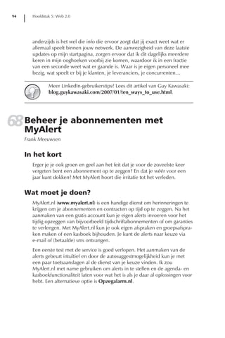 94      Hoofdstuk 5: Web 2.0




        anderzijds is het wel die info die ervoor zorgt dat jij exact weet wat er
        allemaal speelt binnen jouw netwerk. De aanwezigheid van deze laatste
        updates op mijn startpagina, zorgen ervoor dat ik dit dagelijks meerdere
        keren in mijn ooghoeken voorbij zie komen, waardoor ik in een fractie
        van een seconde weet wat er gaande is. Waar is je eigen personeel mee
        bezig, wat speelt er bij je klanten, je leveranciers, je concurrenten…

                Meer LinkedIn-gebruikerstips? Lees dit artikel van Guy Kawasaki:
                blog.guykawasaki.com/2007/01/ten_ways_to_use.html.




68 Beheer je abonnementen met
   MyAlert
     Frank Meeuwsen


     In het kort
        Erger je je ook groen en geel aan het feit dat je voor de zoveelste keer
        vergeten bent een abonnement op te zeggen? En dat je wéér voor een
        jaar kunt dokken? Met MyAlert hoort die irritatie tot het verleden.


     Wat moet je doen?
        MyAlert.nl (www.myalert.nl) is een handige dienst om herinneringen te
        krijgen om je abonnementen en contracten op tijd op te zeggen. Na het
        aanmaken van een gratis account kun je eigen alerts invoeren voor het
        tijdig opzeggen van bijvoorbeeld tijdschriftabonnementen of om garanties
        te verlengen. Met MyAlert.nl kun je ook eigen afspraken en groepsafspra-
        ken maken of een kasboek bijhouden. Je kunt de alerts naar keuze via
        e-mail of (betaalde) sms ontvangen.
        Een eerste test met de service is goed verlopen. Het aanmaken van de
        alerts gebeurt intuïtief en door de autosuggestmogelijkheid kun je met
        een paar toetsaanslagen al de dienst van je keuze vinden. Ik zou
        MyAlert.nl met name gebruiken om alerts in te stellen en de agenda- en
        kasboekfunctionaliteit laten voor wat het is als je daar al oplossingen voor
        hebt. Een alternatieve optie is Opzegalarm.nl.
 