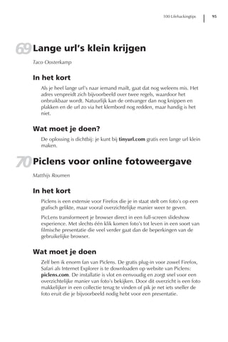 100 Lifehackingtips   95




69 Lange url’s klein krijgen
   Taco Oosterkamp


   In het kort
      Als je heel lange url’s naar iemand mailt, gaat dat nog weleens mis. Het
      adres verspreidt zich bijvoorbeeld over twee regels, waardoor het
      onbruikbaar wordt. Natuurlijk kan de ontvanger dan nog knippen en
      plakken en de url zo via het klembord nog redden, maar handig is het
      niet.


   Wat moet je doen?
      De oplossing is dichtbij: je kunt bij tinyurl.com gratis een lange url klein
      maken.


70 Piclens voor online fotoweergave
   Matthijs Roumen


   In het kort
      Piclens is een extensie voor Firefox die je in staat stelt om foto’s op een
      grafisch gelikte, maar vooral overzichtelijke manier weer te geven.
      PicLens transformeert je browser direct in een full-screen slideshow
      experience. Met slechts één klik komen foto’s tot leven in een soort van
      filmische presentatie die veel verder gaat dan de beperkingen van de
      gebruikelijke browser.


   Wat moet je doen
      Zelf ben ik enorm fan van Piclens. De gratis plug-in voor zowel Firefox,
      Safari als Internet Explorer is te downloaden op website van Piclens:
      piclens.com. De installatie is vlot en eenvoudig en zorgt snel voor een
      overzichtelijke manier van foto’s bekijken. Door dit overzicht is een foto
      makkelijker in een collectie terug te vinden of pik je net iets sneller de
      foto eruit die je bijvoorbeeld nodig hebt voor een presentatie.
 