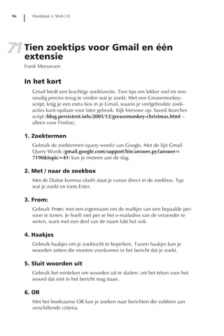 96      Hoofdstuk 5: Web 2.0




71 Tien zoektips voor Gmail en één
   extensie
      Frank Meeuwsen


      In het kort
         Gmail biedt een krachtige zoekfunctie. Tien tips om lekker snel en een-
         voudig precies terug te vinden wat je zoekt. Met een Greasemonkey-
         script, krijg je een extra box in je Gmail, waarin je veelgebruikte zoek-
         acties kunt opslaan voor later gebruik. Kijk hiervoor op: Saved Searches
         script (blog.persistent.info/2005/12/greasemonkey-christmas.html –
         alleen voor Firefox).

      1. Zoektermen
         Gebruik de zoektermen (query words) van Google. Met de lijst Gmail
         Query Words (gmail.google.com/support/bin/answer.py?answer=
         7190&topic=41) kun je meteen aan de slag.

      2. Met / naar de zoekbox
         Met de Duitse komma (slash) staat je cursor direct in de zoekbox. Typ
         wat je zoekt en toets Enter.

      3. From:
         Gebruik from: met een eigennaam om de mailtjes van een bepaalde per-
         soon te tonen. Je hoeft niet per se het e-mailadres van de verzender te
         weten, want met een deel van de naam lukt het ook.

      4. Haakjes
         Gebruik haakjes om je zoektocht te beperken. Tussen haakjes kun je
         woorden zetten die moeten voorkomen in het bericht dat je zoekt.

      5. Sluit woorden uit
         Gebruik het minteken om woorden uit te sluiten: zet het teken voor het
         woord dat niet in het bericht mag staan.

      6. OR
         Met het booleaanse OR kun je zoeken naar berichten die voldoen aan
         verschillende criteria.
 