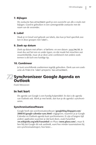 100 Lifehackingtips   97




   7. Bijlagen
      De zoekactie has:attachment geeft je een overzicht van alle e-mails met
      bijlagen. Goed te gebruiken in een samengestelde zoekactie met de
      naam van de verzender.

   8. Label
      Maak je in Gmail veel gebruik van labels, dan kun je heel specifiek zoe-
      ken in deze groepen met label:.

   9. Zoek op datum
      Zoek op datum met after: of before: en een datum: yyyy/mm/dd. Je
      moet dus wel het een en ander typen, en dat maakt het misschien wat
      onaantrekkelijk, maar als je deze actie combineert met andere zoek-
      termen is dit toch een handige tip.

   10. Combineer
      Je kunt verschillende zoektermen tegelijk gebruiken. Denk aan een zoek-
      actie als from:tim label:projectx has:attachment.


72 Synchroniseer Google Agenda en
   Outlook
   Frank Meeuwsen


   In het kort
      De agenda van Google is een handig hulpmiddel. En dat is de agenda
      van Outlook ook. Werk je met beide, dan kun je de agenda’s synchroni-
      seren.

   Synchronisatiesoftware
      Google heeft zijn synchronisatiesoftware (googleblog.blogspot.com/
      2008/03/google-calendar-sync.html) vrijgegeven, waarmee je je Google
      Calendar en Outlook-agenda kunt synchroniseren. Er zijn al langere tijd
      andere applicaties waarmee je dat kunt doen, zoals Funambol
      (en.wikipedia.org/wiki/Funambol) en Plaxo (www.plaxo.com/), maar ik
      ben blij dat Google dit ook aanbiedt, want hoe minder tussenstations bij
      een synchronisatietraject, hoe beter...
 