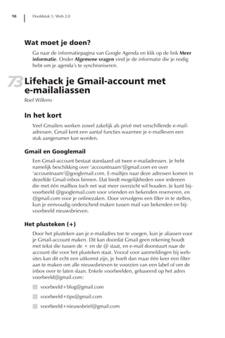 98      Hoofdstuk 5: Web 2.0




      Wat moet je doen?
         Ga naar de informatiepagina van Google Agenda en klik op de link Meer
         informatie. Onder Algemene vragen vind je de informatie die je nodig
         hebt om je agenda’s te synchroniseren.


73 Lifehack je Gmail-account met
   e-mailaliassen
      Roel Willems


      In het kort
         Veel Gmailers werken zowel zakelijk als privé met verschillende e-mail-
         adressen. Gmail kent een aantal functies waarmee je e-mailleven een
         stuk aangenamer kan worden.

      Gmail en Googlemail
         Een Gmail-account bestaat standaard uit twee e-mailadressen. Je hebt
         namelijk beschikking over ‘accountnaam’@gmail.com en over
         ‘accountnaam’@googlemail.com. E-mailtjes naar deze adressen komen in
         dezelfde Gmail-inbox binnen. Dat biedt mogelijkheden voor iedereen
         die met één mailbox toch net wat meer overzicht wil houden. Je kunt bij-
         voorbeeld @googlemail.com voor vrienden en bekenden reserveren, en
         @gmail.com voor je onlinezaken. Door vervolgens een filter in te stellen,
         kun je eenvoudig onderscheid maken tussen mail van bekenden en bij-
         voorbeeld nieuwsbrieven.

      Het plusteken (+)
         Door het plusteken aan je e-mailadres toe te voegen, kun je aliassen voor
         je Gmail-account maken. Dit kan doordat Gmail geen rekening houdt
         met tekst die tussen de + en de @ staat, en e-mail doorstuurt naar de
         account die voor het plusteken staat. Vooral voor aanmeldingen bij web-
         sites kan dit echt een uitkomst zijn, je hoeft dan maar één keer een filter
         aan te maken om alle nieuwsbrieven te voorzien van een label of om de
         inbox over te laten slaan. Enkele voorbeelden, gebaseerd op het adres
         voorbeeld@gmail.com:
         I voorbeeld+blog@gmail.com
         I voorbeeld+tips@gmail.com
         I voorbeeld+nieuwsbrief@gmail.com
 