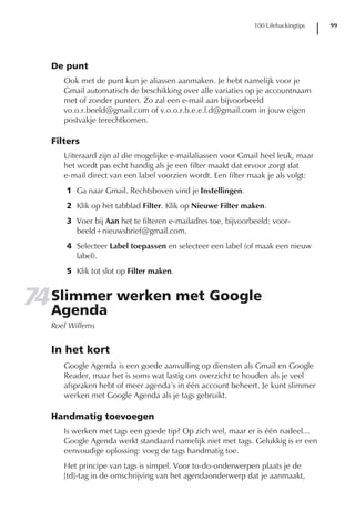 100 Lifehackingtips   99




   De punt
      Ook met de punt kun je aliassen aanmaken. Je hebt namelijk voor je
      Gmail automatisch de beschikking over alle variaties op je accountnaam
      met of zonder punten. Zo zal een e-mail aan bijvoorbeeld
      vo.o.r.beeld@gmail.com of v.o.o.r.b.e.e.l.d@gmail.com in jouw eigen
      postvakje terechtkomen.

   Filters
      Uiteraard zijn al die mogelijke e-mailaliassen voor Gmail heel leuk, maar
      het wordt pas echt handig als je een filter maakt dat ervoor zorgt dat
      e-mail direct van een label voorzien wordt. Een filter maak je als volgt:
       1 Ga naar Gmail. Rechtsboven vind je Instellingen.
       2 Klik op het tabblad Filter. Klik op Nieuwe Filter maken.
       3 Voer bij Aan het te filteren e-mailadres toe, bijvoorbeeld: voor-
         beeld+nieuwsbrief@gmail.com.
       4 Selecteer Label toepassen en selecteer een label (of maak een nieuw
         label).
       5 Klik tot slot op Filter maken.


74 Slimmer werken met Google
   Agenda
   Roel Willems


   In het kort
      Google Agenda is een goede aanvulling op diensten als Gmail en Google
      Reader, maar het is soms wat lastig om overzicht te houden als je veel
      afspraken hebt of meer agenda’s in één account beheert. Je kunt slimmer
      werken met Google Agenda als je tags gebruikt.

   Handmatig toevoegen
      Is werken met tags een goede tip? Op zich wel, maar er is één nadeel...
      Google Agenda werkt standaard namelijk niet met tags. Gelukkig is er een
      eenvoudige oplossing: voeg de tags handmatig toe.
      Het principe van tags is simpel. Voor to-do-onderwerpen plaats je de
      [td]-tag in de omschrijving van het agendaonderwerp dat je aanmaakt,
 