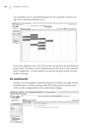 100     Hoofdstuk 5: Web 2.0




        voor afspraken [a] en voor besprekingen [b]. Zo’n agenda voorzien van
        tags ziet er dan bijvoorbeeld zo uit:




        Is een taak afgerond, dan vink je die af door de tag voor de omschrijving
        weg te halen. Hierdoor zal het onderwerp ook niet meer in de zoekresul-
        taten terugkomen – en dat zoeken is nu precies de grote kracht van het
        werken met tags.

      De zoekfunctie
        Zoeken is een belangrijke ondersteuning bij het werken met tags. Je kunt
        namelijk door te zoeken op bijvoorbeeld de [td]-tag heel snel een over-
        zicht van alle onafgewerkte to-do-onderwerpen krijgen:
 