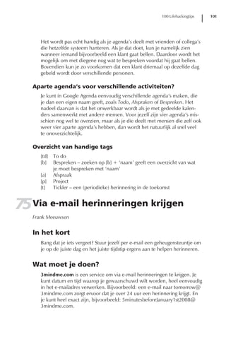 100 Lifehackingtips   101




      Het wordt pas echt handig als je agenda’s deelt met vrienden of collega’s
      die hetzelfde systeem hanteren. Als je dat doet, kun je namelijk zien
      wanneer iemand bijvoorbeeld een klant gaat bellen. Daardoor wordt het
      mogelijk om met diegene nog wat te bespreken voordat hij gaat bellen.
      Bovendien kun je zo voorkomen dat een klant driemaal op dezelfde dag
      gebeld wordt door verschillende personen.

   Aparte agenda’s voor verschillende activiteiten?
      Je kunt in Google Agenda eenvoudig verschillende agenda’s maken, die
      je dan een eigen naam geeft, zoals Todo, Afspraken of Bespreken. Het
      nadeel daarvan is dat het onwerkbaar wordt als je met gedeelde kalen-
      ders samenwerkt met andere mensen. Voor jezelf zijn vier agenda’s mis-
      schien nog wel te overzien, maar als je die deelt met mensen die zelf ook
      weer vier aparte agenda’s hebben, dan wordt het natuurlijk al snel veel
      te onoverzichtelijk.

   Overzicht van handige tags
      [td]   To do
      [b]    Bespreken – zoeken op [b] + ‘naam’ geeft een overzicht van wat
             je moet bespreken met ‘naam’
      [a]    Afspraak
      [p]    Project
      [t]    Tickler – een (periodieke) herinnering in de toekomst


75 Via e-mail herinneringen krijgen
   Frank Meeuwsen


   In het kort
      Bang dat je iets vergeet? Stuur jezelf per e-mail een geheugensteuntje om
      je op de juiste dag en het juiste tijdstip ergens aan te helpen herinneren.


   Wat moet je doen?
      3mindme.com is een service om via e-mail herinneringen te krijgen. Je
      kunt datum en tijd waarop je gewaarschuwd wilt worden, heel eenvoudig
      in het e-mailadres verwerken. Bijvoorbeeld: een e-mail naar tomorrow@
      3mindme.com zorgt ervoor dat je over 24 uur een herinnering krijgt. En
      je kunt heel exact zijn, bijvoorbeeld: 5minutesbeforeJanuary1st2008@
      3mindme.com.
 