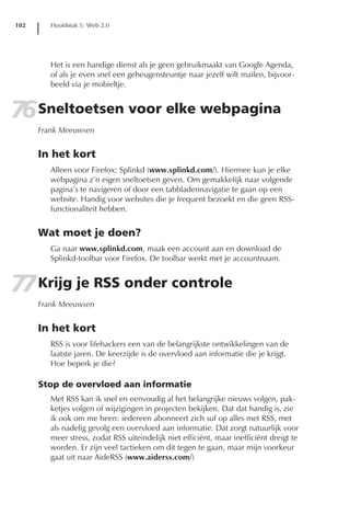 102      Hoofdstuk 5: Web 2.0




         Het is een handige dienst als je geen gebruikmaakt van Google Agenda,
         of als je even snel een geheugensteuntje naar jezelf wilt mailen, bijvoor-
         beeld via je mobieltje.


76 Sneltoetsen voor elke webpagina
      Frank Meeuwsen


      In het kort
         Alleen voor Firefox: Splinkd (www.splinkd.com/). Hiermee kun je elke
         webpagina z’n eigen sneltoetsen geven. Om gemakkelijk naar volgende
         pagina’s te navigeren of door een tabbladennavigatie te gaan op een
         website. Handig voor websites die je frequent bezoekt en die geen RSS-
         functionaliteit hebben.


      Wat moet je doen?
         Ga naar www.splinkd.com, maak een account aan en download de
         Splinkd-toolbar voor Firefox. De toolbar werkt met je accountnaam.


77 Krijg je RSS onder controle
      Frank Meeuwsen


      In het kort
         RSS is voor lifehackers een van de belangrijkste ontwikkelingen van de
         laatste jaren. De keerzijde is de overvloed aan informatie die je krijgt.
         Hoe beperk je die?

      Stop de overvloed aan informatie
         Met RSS kan ik snel en eenvoudig al het belangrijke nieuws volgen, pak-
         ketjes volgen of wijzigingen in projecten bekijken. Dat dat handig is, zie
         ik ook om me heen: iedereen abonneert zich suf op alles met RSS, met
         als nadelig gevolg een overvloed aan informatie. Dat zorgt natuurlijk voor
         meer stress, zodat RSS uiteindelijk niet efficiënt, maar inefficiënt dreigt te
         worden. Er zijn veel tactieken om dit tegen te gaan, maar mijn voorkeur
         gaat uit naar AideRSS (www.aiderss.com/)
 