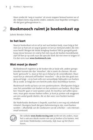 2      Hoofdstuk 1: Algemene tips




       Maar omdat de ‘weg er naartoe’ uit zeven stappen bestaat kunnen we al
       die miljoen items nog steeds vinden, ondanks onze beperkte vermogens.
       Als dat geen geheugensteun is…


2   Bookmooch ruimt je boekenkast op
    Juliette Reinders Folmer


    In het kort
       Staat je boekenkast vol en wil je wel wat boeken kwijt, maar krijg je het
       niet over je hart om ze weg te gooien en ken je niemand anders die inte-
       resse heeft? Weigert de lokale kringloop boeken? Wil je geregeld goed-
       koop nieuw leesvoer en vind je het niet erg als de boeken tweedehands
       zijn? Of ben je op zoek naar dat speciale boek dat niet meer te krijgen is?
       Ga dan eens naar www.bookmooch.com.


    Wat moet je doen?
       Bij Bookmooch registreer je de boeken die je kwijt wilt; andere geregis-
       treerden kunnen die dan ‘moochen’, dat is zoiets als claimen. Als een
       boek ‘gemoocht’ is, stuur je het op en betaal je de verzendkosten. Daar-
       naast kun je uiteraard zelf boeken ‘moochen’ – die je dan dus gratis toe-
       gestuurd krijgt – en je kunt zelfs een wensenlijstje bijhouden van boeken
       die je zoekt. Je krijgt dan een bericht zodra deze beschikbaar komen.
       Bookmooch werkt op basis van een puntensysteem. (Deel)punten krijg je
       voor het aanmelden van boeken en het versturen van boeken. Als je boe-
       ken ‘moocht’ gaan er weer punten vanaf. En mocht je wel willen oprui-
       men, maar geen nieuwe boeken willen: je kunt je punten ook weggeven
       aan een aantal goede doelen, die ze dan weer voor boeken kunnen
       inruilen.
       De Nederlandse deelname is beperkt, want het is een nog vrij onbekend
       initiatief. Overigens hoeft dat geen belemmering te zijn, want boeken
       worden – afhankelijk van de voorkeuren van de schenker – ook internati-
       onaal verstuurd.

               De website www.bookcrossing.com werkt net iets anders, maar
               het is ook een ideale manier om van je boeken af te komen, met
               een leuke Nederlandse community; kijk maar op het Dutch
               forum.
 