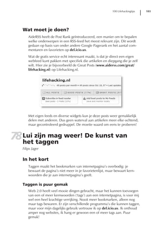 100 Lifehackingtips   103




   Wat moet je doen?
       AideRSS heeft de Post Rank geïntroduceerd, een manier om te bepalen
       welke onderwerpen in een RSS-feed het meest relevant zijn. Dit wordt
       gedaan op basis van onder andere Google Pagerank en het aantal com-
       mentaren en favorieten op del.icio.us.
       Wat de gratis service echt interessant maakt, is dat je direct een eigen
       webfeed kunt pakken met specifiek die artikelen en diepgang die je zelf
       wilt. Hier zie je bijvoorbeeld de Great Posts (www.aiderss.com/great/
       lifehacking.nl) op Lifehacking.nl.




       Met eigen feeds en diverse widgets kun je deze posts weer gemakkelijk
       delen met anderen. Dus geen waterval aan artikelen meer elke ochtend,
       maar gecontroleerd gedruppel. De moeite waard om eens te proberen!


78 Lui zijn mag weer! De kunst van
   het taggen
   Filips Jager


   In het kort
       Taggen maakt het bookmarken van internetpagina’s overbodig: je
       bewaart de pagina’s niet meer in je favorietenlijst, maar bewaart kern-
       woorden die je aan internetpagina’s geeft.

   Taggen is puur gemak
       Web 2.0 heeft veel mooie dingen gebracht, maar het kunnen toevoegen
       van een of meer kernwoorden (‘tags’) aan een internetpagina, is voor mij
       wel een heel krachtige verrijking. Nooit meer bookmarken, alleen nog
       maar tags bewaren. Er zijn verschillende programma’s die kunnen taggen,
       maar voor mijn dagelijks gebruik vertrouw ik op del.icio.us. Ik onthoud
       amper nog websites, ik hang er gewoon een of meer tags aan. Puur
       gemak!
 