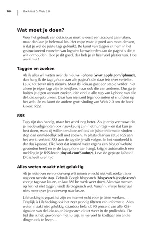 104     Hoofdstuk 5: Web 2.0




      Wat moet je doen?
        Voor het gebruik van del.icio.us moet je eerst een account aanmaken,
        maar dan kun je helemaal los. Het enige waar je goed aan moet denken,
        is dat je wel de juiste tags gebruikt. De kunst van taggen zit hem in het
        gestructureerd voorzien van logische kernwoorden aan de pagina’s die je
        wilt onthouden. Doe je dit goed, dan heb je er heel veel plezier van. Hoe
        werkt het?

      Taggen en zoeken
        Als ik alles wil weten over de nieuwe i-phone (www.apple.com/iphone/),
        dan hang ik de tag i-phone aan alle pagina’s die daar iets over vertellen.
        Leuk, tot zover niets nieuws. Maar del.icio.us gaat een stapje verder: niet
        alleen je eigen tags zijn te bekijken, maar ook die van anderen. Dus ga je
        buiten je eigen account zoeken, dan vind je alle tags van i-phone van alle
        del.icio.us-gebruikers. Daar kan niemand tegenop surfen of snuffelen op
        het web. En nu komt de andere grote vinding van Web 2.0 om de hoek
        kijken: RSS!

      RSS
        Tags zijn dus handig, maar het wordt nog beter. Als je erop vertrouwt dat
        je medewebgenoten ook nauwkeurig zijn met hun tags – en dat kun je
        best doen, want zij willen tenslotte zelf ook de juiste informatie vinden –
        stop dan onmiddellijk zelf met zoeken. In plaats daarvan zet je RSS aan
        het werk: verbind RSS aan de tag die je wilt volgen. In het voorbeeld is
        dat dus i-phone. Elke keer dat iemand weer ergens een blog of website
        gevonden heeft en er de tag i-phone aan hangt, krijg je automatisch een
        melding in je RSS-lezer (tinyurl.com/5uufmz). Leve de gepaste luiheid!
        Dit scheelt uren tijd.

      Alles weten maakt niet gelukkig
        Als je niets over een onderwerp wilt missen en echt niet wilt zoeken, is er
        nog een tweede stap. Gebruik Google blogsearch (blogsearch.google.com/)
        voor je tag naar keuze, en laat RSS het werk weer doen. Alles wat mensen
        op het net niet taggen, vindt de blogsearch wel. Vanaf nu mis je helemaal
        niets meer over je onderwerp naar keuze.
        Lifehacking is gepast lui zijn en internet echt voor je laten werken.
        Tegelijk is Lifehacking ook het zeer grondig filteren van informatie. Alles
        weten maakt niet gelukkig, daardoor belandt 90 procent van alle RSS-
        signalen van del.icio.us en blogsearch direct weer in de prullenbak. De
        tijd die ik heb gewonnen met lui zijn, is me veel te kostbaar om al die
        dingen ook te lezen...
 