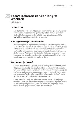 100 Lifehackingtips   105




79 Foto’s beheren zonder lang te
   wachten
   Lykle de Vries


   In het kort
      Aan digitale foto’s die je hebt gemaakt en online hebt gezet, wil je graag
      kenmerken toevoegen om het gemakkelijker te maken ze te kunnen
      vinden. Dat kost meestal veel wachttijd, maar gebruikers van Flickr
      (www.flickr.com/) hoeven minder te wachten.

   Foto’s gemakkelijk kunnen vinden
      Wie heeft zijn foto’s tegenwoordig niet digitaal op zijn computer staan?
      En wie deelt die foto’s niet ook online door ze op Hyves te zetten, Picasa
      of Flickr? En wie wordt er dan wel eens moe van het uploaden van de
      foto’s en het vervolgens toevoegen van namen, titels, omschrijvingen en
      steekwoorden? Als je dat online doet, kan het nogal lang duren voordat
      je dat voor alle foto’s hebt gedaan. Voor gebruikers van Flickr is er een
      handig hulpmiddel om dat veel sneller te doen.


   Wat moet je doen?
      Gebruik de gratis Flickr Uploadr. Je vindt hem op www.flickr.com/tools.
      Dit programma biedt je de mogelijkheid om je foto’s offline te voorzien
      van namen, titels, omschrijvingen en steekwoorden. Bovendien kun je de
      foto’s eenvoudig toevoegen aan groepen (sets) en ook zelf nieuwe groe-
      pen aanmaken. Verder is het mogelijk om al voordat je de foto’s online
      zet, aan te geven voor wie ze zichtbaar mogen zijn.
      Op deze manier kun je het echte werk snel en eenvoudig op je eigen
      computer doen, uploaden en vervolgens aan iets anders beginnen, terwijl
      op de achtergrond jouw foto’s, met alle informatie die je hebt toege-
      voegd, worden geüpload naar Flickr. Dat scheelt tijd.
 