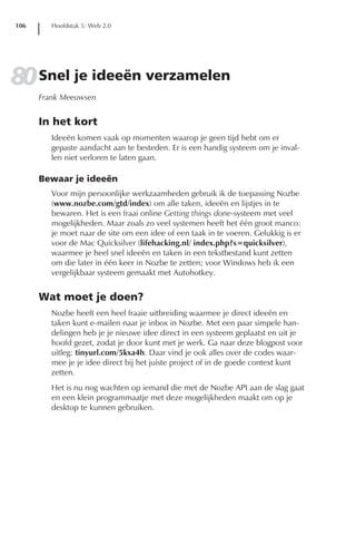 106      Hoofdstuk 5: Web 2.0




80 Snel je ideeën verzamelen
      Frank Meeuwsen


      In het kort
         Ideeën komen vaak op momenten waarop je geen tijd hebt om er
         gepaste aandacht aan te besteden. Er is een handig systeem om je inval-
         len niet verloren te laten gaan.

      Bewaar je ideeën
         Voor mijn persoonlijke werkzaamheden gebruik ik de toepassing Nozbe
         (www.nozbe.com/gtd/index) om alle taken, ideeën en lijstjes in te
         bewaren. Het is een fraai online Getting things done-systeem met veel
         mogelijkheden. Maar zoals zo veel systemen heeft het één groot manco:
         je moet naar de site om een idee of een taak in te voeren. Gelukkig is er
         voor de Mac Quicksilver (lifehacking.nl/ index.php?s=quicksilver),
         waarmee je heel snel ideeën en taken in een tekstbestand kunt zetten
         om die later in één keer in Nozbe te zetten; voor Windows heb ik een
         vergelijkbaar systeem gemaakt met Autohotkey.


      Wat moet je doen?
         Nozbe heeft een heel fraaie uitbreiding waarmee je direct ideeën en
         taken kunt e-mailen naar je inbox in Nozbe. Met een paar simpele han-
         delingen heb je je nieuwe idee direct in een systeem geplaatst en uit je
         hoofd gezet, zodat je door kunt met je werk. Ga naar deze blogpost voor
         uitleg: tinyurl.com/5kxa4h. Daar vind je ook alles over de codes waar-
         mee je je idee direct bij het juiste project of in de goede context kunt
         zetten.
         Het is nu nog wachten op iemand die met de Nozbe API aan de slag gaat
         en een klein programmaatje met deze mogelijkheden maakt om op je
         desktop te kunnen gebruiken.
 