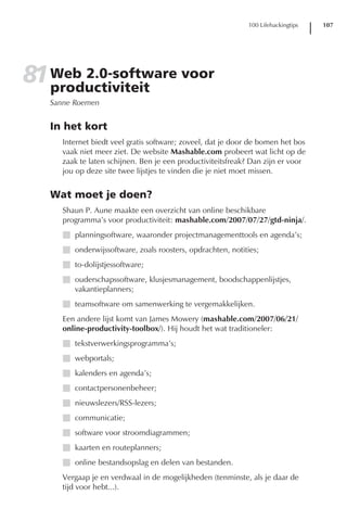 100 Lifehackingtips   107




81 Web 2.0-software voor
   productiviteit
   Sanne Roemen


   In het kort
      Internet biedt veel gratis software; zoveel, dat je door de bomen het bos
      vaak niet meer ziet. De website Mashable.com probeert wat licht op de
      zaak te laten schijnen. Ben je een productiviteitsfreak? Dan zijn er voor
      jou op deze site twee lijstjes te vinden die je niet moet missen.


   Wat moet je doen?
      Shaun P. Aune maakte een overzicht van online beschikbare
      programma’s voor productiviteit: mashable.com/2007/07/27/gtd-ninja/.
      I planningsoftware, waaronder projectmanagementtools en agenda’s;
      I onderwijssoftware, zoals roosters, opdrachten, notities;
      I to-dolijstjessoftware;
      I ouderschapssoftware, klusjesmanagement, boodschappenlijstjes,
        vakantieplanners;
      I teamsoftware om samenwerking te vergemakkelijken.
      Een andere lijst komt van James Mowery (mashable.com/2007/06/21/
      online-productivity-toolbox/). Hij houdt het wat traditioneler:
      I tekstverwerkingsprogramma’s;
      I webportals;
      I kalenders en agenda’s;
      I contactpersonenbeheer;
      I nieuwslezers/RSS-lezers;
      I communicatie;
      I software voor stroomdiagrammen;
      I kaarten en routeplanners;
      I online bestandsopslag en delen van bestanden.
      Vergaap je en verdwaal in de mogelijkheden (tenminste, als je daar de
      tijd voor hebt...).
 