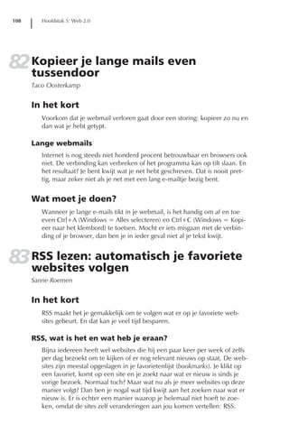 108      Hoofdstuk 5: Web 2.0




82 Kopieer je lange mails even
   tussendoor
      Taco Oosterkamp


      In het kort
         Voorkom dat je webmail verloren gaat door een storing: kopieer zo nu en
         dan wat je hebt getypt.

      Lange webmails
         Internet is nog steeds niet honderd procent betrouwbaar en browsers ook
         niet. De verbinding kan verbreken of het programma kan op tilt slaan. En
         het resultaat? Je bent kwijt wat je net hebt geschreven. Dat is nooit pret-
         tig, maar zeker niet als je net met een lang e-mailtje bezig bent.


      Wat moet je doen?
         Wanneer je lange e-mails tikt in je webmail, is het handig om af en toe
         even Ctrl+A (Windows = Alles selecteren) en Ctrl+C (Windows = Kopi-
         eer naar het klembord) te toetsen. Mocht er iets misgaan met de verbin-
         ding of je browser, dan ben je in ieder geval niet al je tekst kwijt.


83 RSS lezen:volgen
   websites
              automatisch je favoriete
      Sanne Roemen


      In het kort
         RSS maakt het je gemakkelijk om te volgen wat er op je favoriete web-
         sites gebeurt. En dat kan je veel tijd besparen.

      RSS, wat is het en wat heb je eraan?
         Bijna iedereen heeft wel websites die hij een paar keer per week of zelfs
         per dag bezoekt om te kijken of er nog relevant nieuws op staat. De web-
         sites zijn meestal opgeslagen in je favorietenlijst (bookmarks). Je klikt op
         een favoriet, komt op een site en je zoekt naar wat er nieuw is sinds je
         vorige bezoek. Normaal toch? Maar wat nu als je meer websites op deze
         manier volgt? Dan ben je nogal wat tijd kwijt aan het zoeken naar wat er
         nieuw is. Er is echter een manier waarop je helemaal niet hoeft te zoe-
         ken, omdat de sites zelf veranderingen aan jou komen vertellen: RSS.
 
